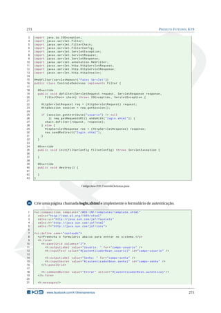 271 PROJETO FUTEBOL K19
3 import java.io.IOException;
4 import javax.servlet.Filter;
5 import javax.servlet.FilterChain;
6 import javax.servlet.FilterConfig;
7 import javax.servlet.ServletException;
8 import javax.servlet.ServletRequest;
9 import javax.servlet.ServletResponse;
10 import javax.servlet.annotation.WebFilter;
11 import javax.servlet.http.HttpServletRequest;
12 import javax.servlet.http.HttpServletResponse;
13 import javax.servlet.http.HttpSession;
14
15 @WebFilter(servletNames ={"Faces Servlet"})
16 public class ControleDeAcesso implements Filter {
17
18 @Override
19 public void doFilter(ServletRequest request , ServletResponse response ,
20 FilterChain chain) throws IOException , ServletException {
21
22 HttpServletRequest req = (HttpServletRequest) request;
23 HttpSession session = req.getSession ();
24
25 if (session.getAttribute("usuario") != null
26 || req.getRequestURI ().endsWith("login.xhtml")) {
27 chain.doFilter(request , response);
28 } else {
29 HttpServletResponse res = (HttpServletResponse) response;
30 res.sendRedirect("login.xhtml");
31 }
32 }
33
34 @Override
35 public void init(FilterConfig filterConfig) throws ServletException {
36
37 }
38
39 @Override
40 public void destroy () {
41
42 }
43 }
Código Java D.9: ControleDeAcesso.java
28 Crie uma página chamada login.xhtml e implemente o formulário de autenticação.
1 <ui:composition template="/WEB -INF/templates/template.xhtml"
2 xmlns="http ://www.w3.org /1999/ xhtml"
3 xmlns:ui="http :// java.sun.com/jsf/facelets"
4 xmlns:h="http :// java.sun.com/jsf/html"
5 xmlns:f="http :// java.sun.com/jsf/core">
6
7 <ui:define name="conteudo">
8 <p>Preencha o formulário abaixo para entrar no sistema.</p>
9 <h:form>
10 <h:panelGrid columns="2">
11 <h:outputLabel value="Usuário: " for="campo -usuario" />
12 <h:inputText value="#{ autenticadorBean.usuario}" id="campo -usuario" />
13
14 <h:outputLabel value="Senha: " for="campo -senha" />
15 <h:inputSecret value="#{ autenticadorBean.senha}" id="campo -senha" />
16 </h:panelGrid >
17
18 <h:commandButton value="Entrar" action="#{ autenticadorBean.autentica}"/>
19 </h:form>
20
21 <h:messages/>
www.facebook.com/k19treinamentos 271
 