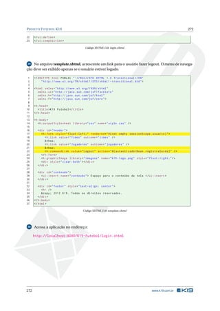 PROJETO FUTEBOL K19 272
22 </ui:define >
23 </ui:composition >
Código XHTML D.8: login.xhtml
29 No arquivo template.xhtml, acrescente um link para o usuário fazer logout. O menu de navega-
ção deve ser exibido apenas se o usuário estiver logado.
1 <!DOCTYPE html PUBLIC " -//W3C//DTD XHTML 1.0 Transitional //EN"
2 "http ://www.w3.org/TR/xhtml1/DTD/xhtml1 -transitional.dtd">
3
4 <html xmlns="http ://www.w3.org /1999/ xhtml"
5 xmlns:ui="http :// java.sun.com/jsf/facelets"
6 xmlns:h="http :// java.sun.com/jsf/html"
7 xmlns:f="http :// java.sun.com/jsf/core">
8
9 <h:head>
10 <title>K19 Futebol </title>
11 </h:head>
12
13 <h:body>
14 <h:outputStylesheet library="css" name="style.css" />
15
16 <div id="header">
17 <h:form style="float:left;" rendered="#{not empty sessionScope.usuario}">
18 <h:link value="Times" outcome="times" />
19 &nbsp;
20 <h:link value="Jogadores" outcome="jogadores" />
21 &nbsp;
22 <h:commandLink value="Logout" action="#{ autenticadorBean.registraSaida}" />
23 </h:form>
24 <h:graphicImage library="imagens" name="k19 -logo.png" style="float:right;"/>
25 <div style="clear:both"></div>
26 </div>
27
28 <div id="conteudo">
29 <ui:insert name="conteudo"> Espaço para o conteúdo da tela </ui:insert >
30 </div>
31
32 <div id="footer" style="text -align: center">
33 <hr />
34 &copy; 2012 K19. Todos os direitos reservados.
35 </div>
36 </h:body>
37 </html>
Código XHTML D.9: template.xhtml
30 Acessa a aplicação no endereço:
http://localhost:8080/K19-Futebol/login.xhtml
272 www.k19.com.br
 