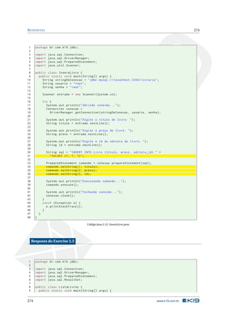 RESPOSTAS 274
1 package br.com.k19.jdbc;
2
3 import java.sql.Connection;
4 import java.sql.DriverManager;
5 import java.sql.PreparedStatement;
6 import java.util.Scanner;
7
8 public class InsereLivro {
9 public static void main(String [] args) {
10 String stringDeConexao = "jdbc:mysql :// localhost :3306/ livraria";
11 String usuario = "root";
12 String senha = "root";
13
14 Scanner entrada = new Scanner(System.in);
15
16 try {
17 System.out.println("Abrindo conexão ...");
18 Connection conexao =
19 DriverManager.getConnection(stringDeConexao , usuario , senha);
20
21 System.out.println("Digite o título do livro: ");
22 String titulo = entrada.nextLine ();
23
24 System.out.println("Digite o preço do livro: ");
25 String preco = entrada.nextLine ();
26
27 System.out.println("Digite o id da editora do livro: ");
28 String id = entrada.nextLine ();
29
30 String sql = "INSERT INTO Livro (titulo , preco , editora_id) " +
31 "VALUES (?, ?, ?)";
32
33 PreparedStatement comando = conexao.prepareStatement(sql);
34 comando.setString(1, titulo);
35 comando.setString(2, preco);
36 comando.setString(3, id);
37
38 System.out.println("Executando comando ...");
39 comando.execute ();
40
41 System.out.println("Fechando conexão ...");
42 conexao.close();
43 }
44 catch (Exception e) {
45 e.printStackTrace ();
46 }
47 }
48 }
Código Java 2.12: InsereLivro.java
Resposta do Exercise 2.5
1 package br.com.k19.jdbc;
2
3 import java.sql.Connection;
4 import java.sql.DriverManager;
5 import java.sql.PreparedStatement;
6 import java.sql.ResultSet;
7
8 public class ListaLivros {
9 public static void main(String [] args) {
274 www.k19.com.br
 