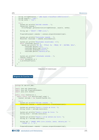 275 RESPOSTAS
10 String stringDeConexao = "jdbc:mysql :// localhost :3306/ livraria";
11 String usuario = "root";
12 String senha = "root";
13
14 try {
15 System.out.println("Abrindo conexão ...");
16 Connection conexao =
17 DriverManager.getConnection(stringDeConexao , usuario , senha);
18
19 String sql = "SELECT * FROM Livro;";
20
21 PreparedStatement comando = conexao.prepareStatement(sql);
22
23 System.out.println("Executando comando ...");
24 ResultSet resultado = comando.executeQuery ();
25
26 System.out.println("Resultados encontrados: n");
27 while (resultado.next()) {
28 System.out.printf("ID: %d - TÍTULO: %s - PREÇO: %f - EDITORA: %dn",
29 resultado.getInt("id"),
30 resultado.getString("titulo"),
31 resultado.getDouble("preco"),
32 resultado.getInt("editora_id"));
33 }
34
35 System.out.println("nFechando conexão ...");
36 conexao.close();
37 } catch (Exception e) {
38 e.printStackTrace ();
39 }
40 }
41 }
Código Java 2.18: ListaLivros.java
Resposta do Exercise 2.6
1 package br.com.k19.jdbc;
2
3 import java.sql.Connection;
4 import java.sql.PreparedStatement;
5 import java.util.Scanner;
6
7 public class InsereLivro {
8 public static void main(String [] args) {
9 Scanner entrada = new Scanner(System.in);
10
11 try {
12 System.out.println("Abrindo conexão ...");
13 Connection conexao = ConnectionFactory.createConnection ();
14
15 System.out.println("Digite o título do livro: ");
16 String titulo = entrada.nextLine ();
17
18 System.out.println("Digite o preço do livro: ");
19 String preco = entrada.nextLine ();
20
21 System.out.println("Digite o id da editora do livro: ");
22 String id = entrada.nextLine ();
23
24 String sql = "INSERT INTO Livro (titulo , preco , editora_id) " +
25 "VALUES (?, ?, ?)";
26
27 PreparedStatement comando = conexao.prepareStatement(sql);
www.facebook.com/k19treinamentos 275
 