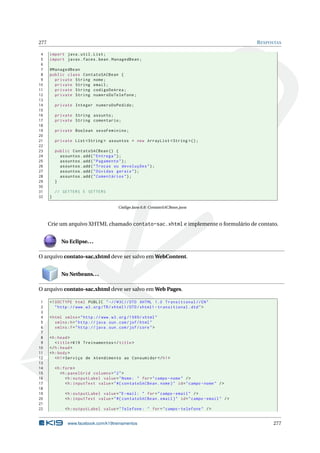 277 RESPOSTAS
4 import java.util.List;
5 import javax.faces.bean.ManagedBean;
6
7 @ManagedBean
8 public class ContatoSACBean {
9 private String nome;
10 private String email;
11 private String codigoDeArea;
12 private String numeroDoTelefone;
13
14 private Integer numeroDoPedido;
15
16 private String assunto;
17 private String comentario;
18
19 private Boolean sexoFeminino;
20
21 private List <String > assuntos = new ArrayList <String >();
22
23 public ContatoSACBean () {
24 assuntos.add("Entrega");
25 assuntos.add("Pagamento");
26 assuntos.add("Trocas ou devoluções");
27 assuntos.add("Dúvidas gerais");
28 assuntos.add("Comentários");
29 }
30
31 // GETTERS E SETTERS
32 }
Código Java 6.8: ContatoSACBean.java
Crie um arquivo XHTML chamado contato-sac.xhtml e implemente o formulário de contato.
No Eclipse...
O arquivo contato-sac.xhtml deve ser salvo em WebContent.
No Netbeans...
O arquivo contato-sac.xhtml deve ser salvo em Web Pages.
1 <!DOCTYPE html PUBLIC " -//W3C//DTD XHTML 1.0 Transitional //EN"
2 "http ://www.w3.org/TR/xhtml1/DTD/xhtml1 -transitional.dtd">
3
4 <html xmlns="http ://www.w3.org /1999/ xhtml"
5 xmlns:h="http :// java.sun.com/jsf/html"
6 xmlns:f="http :// java.sun.com/jsf/core">
7
8 <h:head>
9 <title>K19 Treinamentos </title>
10 </h:head>
11 <h:body>
12 <h1>Serviço de Atendimento ao Consumidor </h1>
13
14 <h:form>
15 <h:panelGrid columns="2">
16 <h:outputLabel value="Nome: " for="campo -nome" />
17 <h:inputText value="#{ contatoSACBean.nome}" id="campo -nome" />
18
19 <h:outputLabel value="E-mail: " for="campo -email" />
20 <h:inputText value="#{ contatoSACBean.email}" id="campo -email" />
21
22 <h:outputLabel value="Telefone: " for="campo -telefone" />
www.facebook.com/k19treinamentos 277
 
