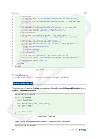 RESPOSTAS 278
23 <h:panelGroup >
24 (<h:inputText value="#{ contatoSACBean.codigoDeArea}" id="campo -telefone"
25 size="2" />)
26 <h:inputText value="#{ contatoSACBean.numeroDoTelefone}" /> (DDD) XXXX -XXXX
27 </h:panelGroup >
28
29 <h:outputLabel value="Sexo: " for="campo -sexo" />
30 <h:selectOneRadio value="#{ contatoSACBean.sexoFeminino}" id="campo -sexo">
31 <f:selectItem itemLabel="Feminino" itemValue="true" />
32 <f:selectItem itemLabel="Masculino" itemValue="false" />
33 </h:selectOneRadio >
34
35 <h:outputLabel value="Número do pedido: " for="campo -pedido" />
36 <h:inputText value="#{ contatoSACBean.numeroDoPedido}" id="campo -pedido" />
37
38 <h:outputLabel value="Assunto" for="campo -assunto" />
39 <h:selectOneMenu value="#{ contatoSACBean.assunto}">
40 <f:selectItem noSelectionOption="true" itemLabel="Escolha um assunto" />
41 <f:selectItems
42 value="#{ contatoSACBean.assuntos}"
43 var="assunto"
44 itemLabel="#{ assunto}"
45 itemValue="#{ assunto}" />
46 </h:selectOneMenu >
47
48 <h:outputLabel value="Comentário: " for="campo -comentario" />
49 <h:inputTextarea value="#{ contatoSACBean.comentario}" id="campo -comentario" />
50
51 <h:commandButton value="Enviar" />
52 </h:panelGrid >
53 </h:form>
54 </h:body>
55 </html>
Código XHTML 6.36: contato-sac.xhtml
Acesse a aplicação em
http://localhost:8080/K19-Componentes-Visuais/contato-sac.xhtml
Resposta do Exercise 6.2
Primeiramente, crie a classe Produto em um pacote chamado chamado br.com.k19.modelo do pro-
jeto K19-Componentes-Visuais.
1 package br.com.k19.modelo;
2
3 public class Produto {
4 private String nome;
5 private Double preco;
6
7 public Produto(String nome , Double preco) {
8 this.nome = nome;
9 this.preco = preco;
10 }
11
12 // GETTERS E SETTERS
13 }
Código Java 6.12: Produto.java
Agora, crie um managed bean que guardará a lista de produtos disponíveis.
1 package br.com.k19.controle;
278 www.k19.com.br
 