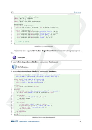 279 RESPOSTAS
2
3 import br.com.k19.modelo.Produto;
4 import java.util.ArrayList;
5 import java.util.List;
6 import javax.faces.bean.ManagedBean;
7
8 @ManagedBean
9 public class ProdutosBean {
10 private List <Produto > produtos = new ArrayList <Produto >();
11
12 public ProdutosBean () {
13 this.produtos.add(new Produto("Camiseta branca", 29.90));
14 this.produtos.add(new Produto("Camiseta preta", 39.99));
15 this.produtos.add(new Produto("Calça jeans", 95.99));
16 this.produtos.add(new Produto("Gravata", 19.90));
17 this.produtos.add(new Produto("Terno", 289.95));
18 }
19
20 // GETTER E SETTER
21 }
Código Java 6.13: ProdutosBean.java
Finalmente, crie o arquivo XHTML lista-de-produtos.xhtml e implemente a listagem dos produ-
tos.
No Eclipse...
O arquivo lista-de-produtos.xhtml deve ser salvo em WebContent.
No Netbeans...
O arquivo lista-de-produtos.xhtml deve ser salvo em Web Pages.
1 <!DOCTYPE html PUBLIC " -//W3C//DTD XHTML 1.0 Transitional //EN"
2 "http ://www.w3.org/TR/xhtml1/DTD/xhtml1 -transitional.dtd">
3
4 <html xmlns="http ://www.w3.org /1999/ xhtml"
5 xmlns:h="http :// java.sun.com/jsf/html"
6 xmlns:f="http :// java.sun.com/jsf/core">
7
8 <h:head>
9 <title>K19 Treinamentos </title>
10 </h:head>
11 <h:body>
12 <h:dataTable value="#{ produtosBean.produtos}" var="produto">
13 <f:facet name="header">Lista de produtos </f:facet>
14
15 <h:column >
16 <f:facet name="header">Nome</f:facet>
17 #{ produto.nome}
18 </h:column >
19
20 <h:column >
21 <f:facet name="header">Preço</f:facet>
22 <h:outputFormat value="{0, number , R$ .00}" >
23 <f:param value="#{ produto.preco}" />
24 </h:outputFormat >
25 </h:column >
26 </h:dataTable >
27 </h:body>
28 </html>
Código XHTML 6.51: lista-de-produtos.xhtml
www.facebook.com/k19treinamentos 279
 