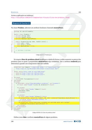 RESPOSTAS 280
Acesse a aplicação no endereço:
http://localhost:8080/K19-Componentes-Visuais/lista-de-produtos.xhtml
Resposta do Exercise 6.3
Na classe Produto, adicione um atributo booleano chamado mostraPreco.
1 package br.com.k19.modelo;
2
3 public class Produto {
4 private String nome;
5 private Double preco;
6 private Boolean mostraPreco;
7
8 public Produto(String nome , Double preco) {
9 this.nome = nome;
10 this.preco = preco;
11 this.mostraPreco = true;
12 }
13
14 // GETTERS E SETTERS
15 }
Código Java 6.14: Produto.java
No arquivo lista-de-produtos.xhtml modiﬁque a tabela de forma a exibir somente os preços dos
produtos para os quais a propriedade mostraPreco seja verdadeira. Use o atributo rendered para
determinar quando um componente deve ser exibido.
1 <!DOCTYPE html PUBLIC " -//W3C//DTD XHTML 1.0 Transitional //EN"
2 "http ://www.w3.org/TR/xhtml1/DTD/xhtml1 -transitional.dtd">
3
4 <html xmlns="http ://www.w3.org /1999/ xhtml"
5 xmlns:h="http :// java.sun.com/jsf/html"
6 xmlns:f="http :// java.sun.com/jsf/core">
7
8 <h:head>
9 <title>K19 Treinamentos </title>
10 </h:head>
11 <h:body>
12 <h:dataTable value="#{ produtosBean.produtos}" var="produto">
13 <f:facet name="header">Lista de produtos </f:facet>
14
15 <h:column >
16 <f:facet name="header">Nome</f:facet>
17 #{ produto.nome}
18 </h:column >
19
20 <h:column >
21 <f:facet name="header">Preço</f:facet>
22 <h:outputFormat value="{0, number , R$ .00}" rendered="#{ produto.mostraPreco}" >
23 <f:param value="#{ produto.preco}" />
24 </h:outputFormat >
25 <h:outputText value="Adicione o produto ao carrinho para ver o preço"
26 rendered="#{! produto.mostraPreco}" />
27 </h:column >
28 </h:dataTable >
29 </h:body>
30 </html>
Código XHTML 6.52: lista-de-produtos.xhtml
Deﬁna como false o atributo mostraPreco de alguns produtos.
280 www.k19.com.br
 