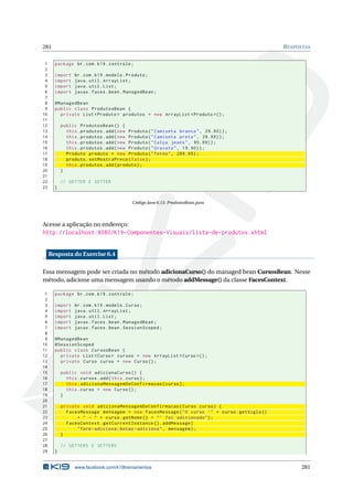 281 RESPOSTAS
1 package br.com.k19.controle;
2
3 import br.com.k19.modelo.Produto;
4 import java.util.ArrayList;
5 import java.util.List;
6 import javax.faces.bean.ManagedBean;
7
8 @ManagedBean
9 public class ProdutosBean {
10 private List <Produto > produtos = new ArrayList <Produto >();
11
12 public ProdutosBean () {
13 this.produtos.add(new Produto("Camiseta branca", 29.90));
14 this.produtos.add(new Produto("Camiseta preta", 39.99));
15 this.produtos.add(new Produto("Calça jeans", 95.99));
16 this.produtos.add(new Produto("Gravata", 19.90));
17 Produto produto = new Produto("Terno", 289.95);
18 produto.setMostraPreco(false);
19 this.produtos.add(produto);
20 }
21
22 // GETTER E SETTER
23 }
Código Java 6.15: ProdutosBean.java
Acesse a aplicação no endereço:
http://localhost:8080/K19-Componentes-Visuais/lista-de-produtos.xhtml
Resposta do Exercise 6.4
Essa mensagem pode ser criada no método adicionaCurso() do managed bean CursosBean. Nesse
método, adicione uma mensagem usando o método addMessage() da classe FacesContext.
1 package br.com.k19.controle;
2
3 import br.com.k19.modelo.Curso;
4 import java.util.ArrayList;
5 import java.util.List;
6 import javax.faces.bean.ManagedBean;
7 import javax.faces.bean.SessionScoped;
8
9 @ManagedBean
10 @SessionScoped
11 public class CursosBean {
12 private List <Curso > cursos = new ArrayList <Curso >();
13 private Curso curso = new Curso();
14
15 public void adicionaCurso () {
16 this.cursos.add(this.curso);
17 this.adicionaMensagemDeConfirmacao(curso);
18 this.curso = new Curso();
19 }
20
21 private void adicionaMensagemDeConfirmacao(Curso curso) {
22 FacesMessage mensagem = new FacesMessage("O curso ’" + curso.getSigla ()
23 + " - " + curso.getNome () + "’ foi adicionado");
24 FacesContext.getCurrentInstance ().addMessage(
25 "form -adiciona:botao -adiciona", mensagem);
26 }
27
28 // GETTERS E SETTERS
29 }
www.facebook.com/k19treinamentos 281
 