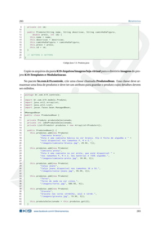 283 RESPOSTAS
9 private int id;
10
11 public Produto(String nome , String descricao , String caminhoDaFigura ,
12 double preco , int id) {
13 this.nome = nome;
14 this.descricao = descricao;
15 this.caminhoDaFigura = caminhoDaFigura;
16 this.preco = preco;
17 this.id = id;
18 }
19
20 // GETTERS E SETTERS
21 }
Código Java 7.3: Produto.java
Copie os arquivos da pasta K19-Arquivos/imagens/loja-virtual para o diretório imagens do pro-
jeto K19-Templates-e-Modularizacao.
No pacote br.com.k19.controle, crie uma classe chamada ProdutosBean. Essa classe deve ar-
mazenar uma lista de produtos e deve ter um atributo para guardar o produto cujos detalhes devem
ser exibidos.
1 package br.com.k19.controle;
2
3 import br.com.k19.modelo.Produto;
4 import java.util.ArrayList;
5 import java.util.List;
6 import javax.faces.bean.ManagedBean;
7
8 @ManagedBean
9 public class ProdutosBean {
10
11 private Produto produtoSelecionado;
12 private int idDoProdutoSelecionado;
13 private List <Produto > produtos = new ArrayList <Produto >();
14
15 public ProdutosBean () {
16 this.produtos.add(new Produto(
17 "Camiseta branca",
18 "Esta é uma camiseta básica na cor branca. Ela é feita de algodão e " +
19 "está disponível nos tamanhos P, M e G.",
20 "/imagens/camiseta -branca.jpg", 29.90, 1));
21
22 this.produtos.add(new Produto(
23 "Camiseta preta",
24 "Esta é uma camiseta na cor preta , que está disponível " +
25 "nos tamanhos P, M e G. Seu material é 100% algodão.",
26 "/imagens/camiseta -preta.jpg", 39.90, 2));
27
28 this.produtos.add(new Produto(
29 "Calça jeans",
30 "Calça jeans disponível nos tamanhos 38 a 50.",
31 "/imagens/calca -jeans.jpg", 95.99, 3));
32
33 this.produtos.add(new Produto(
34 "Terno",
35 "Terno de seda na cor cinza.",
36 "/imagens/terno.jpg", 589.95 , 4));
37
38 this.produtos.add(new Produto(
39 "Gravata",
40 "Gravata nas cores vermelha , azul e verde.",
41 "/imagens/gravata.jpg", 19.90, 5));
42
43 this.produtoSelecionado = this.produtos.get(0);
44 }
www.facebook.com/k19treinamentos 283
 