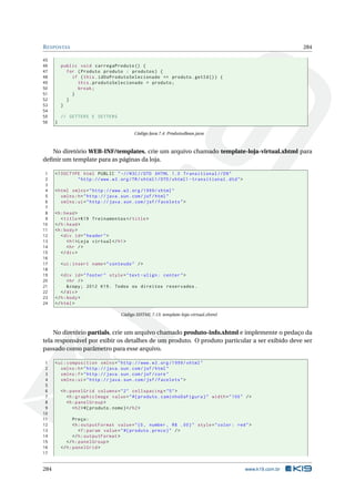 RESPOSTAS 284
45
46 public void carregaProduto () {
47 for (Produto produto : produtos) {
48 if (this.idDoProdutoSelecionado == produto.getId()) {
49 this.produtoSelecionado = produto;
50 break;
51 }
52 }
53 }
54
55 // GETTERS E SETTERS
56 }
Código Java 7.4: ProdutosBean.java
No diretório WEB-INF/templates, crie um arquivo chamado template-loja-virtual.xhtml para
deﬁnir um template para as páginas da loja.
1 <!DOCTYPE html PUBLIC " -//W3C//DTD XHTML 1.0 Transitional //EN"
2 "http ://www.w3.org/TR/xhtml1/DTD/xhtml1 -transitional.dtd">
3
4 <html xmlns="http ://www.w3.org /1999/ xhtml"
5 xmlns:h="http :// java.sun.com/jsf/html"
6 xmlns:ui="http :// java.sun.com/jsf/facelets">
7
8 <h:head>
9 <title>K19 Treinamentos </title>
10 </h:head>
11 <h:body>
12 <div id="header">
13 <h1>Loja virtual </h1>
14 <hr />
15 </div>
16
17 <ui:insert name="conteudo" />
18
19 <div id="footer" style="text -align: center">
20 <hr />
21 &copy; 2012 K19. Todos os direitos reservados.
22 </div>
23 </h:body>
24 </html>
Código XHTML 7.13: template-loja-virtual.xhtml
No diretório partials, crie um arquivo chamado produto-info.xhtml e implemente o pedaço da
tela responsável por exibir os detalhes de um produto. O produto particular a ser exibido deve ser
passado como parâmetro para esse arquivo.
1 <ui:composition xmlns="http ://www.w3.org /1999/ xhtml"
2 xmlns:h="http :// java.sun.com/jsf/html"
3 xmlns:f="http :// java.sun.com/jsf/core"
4 xmlns:ui="http :// java.sun.com/jsf/facelets">
5
6 <h:panelGrid columns="2" cellspacing="5">
7 <h:graphicImage value="#{ produto.caminhoDaFigura}" width="100" />
8 <h:panelGroup >
9 <h2>#{ produto.nome}</h2>
10
11 Preço:
12 <h:outputFormat value="{0, number , R$ .00}" style="color: red">
13 <f:param value="#{ produto.preco}" />
14 </h:outputFormat >
15 </h:panelGroup >
16 </h:panelGrid >
17
284 www.k19.com.br
 