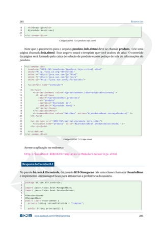 285 RESPOSTAS
18 <h3>Descrição </h3>
19 #{ produto.descricao}
20
21 </ui:composition >
Código XHTML 7.14: produto-info.xhtml
Note que o parâmetro para o arquivo produto-info.xhtml deve se chamar produto. Crie uma
página chamada loja.xhtml. Esse arquivo usará o template que você acabou de criar. O conteúdo
da página será formado pela caixa de seleção de produto e pelo pedaço de tela de informações do
produto.
1 <ui:composition
2 template="/WEB -INF/templates/template -loja -virtual.xhtml"
3 xmlns="http ://www.w3.org /1999/ xhtml"
4 xmlns:h="http :// java.sun.com/jsf/html"
5 xmlns:f="http :// java.sun.com/jsf/core"
6 xmlns:ui="http :// java.sun.com/jsf/facelets">
7
8 <ui:define name="conteudo">
9
10 <h:form>
11 <h:selectOneMenu value="#{ produtosBean.idDoProdutoSelecionado}">
12 <f:selectItems
13 value="#{ produtosBean.produtos}"
14 var="produto"
15 itemValue="#{ produto.id}"
16 itemLabel="#{ produto.nome}">
17 </f:selectItems >
18 </h:selectOneMenu >
19 <h:commandButton value="Detalhes" action="#{ produtosBean.carregaProduto}" />
20 </h:form>
21
22 <ui:include src="/WEB -INF/partials/produto -info.xhtml">
23 <ui:param name="produto" value="#{ produtosBean.produtoSelecionado}" />
24 </ui:include >
25
26 </ui:define >
27 </ui:composition >
Código XHTML 7.15: loja.xhtml
Acesse a aplicação no endereço:
http://localhost:8080/K19-Templates-e-Modularizacao/loja.xhtml
Resposta do Exercise 8.1
No pacote br.com.k19.controle, do projeto K19-Navegacao crie uma classe chamada UsuarioBean
e implemente um managed bean para armazenar a preferência do usuário.
1 package br.com.k19.controle;
2
3 import javax.faces.bean.ManagedBean;
4 import javax.faces.bean.SessionScoped;
5
6 @SessionScoped
7 @ManagedBean
8 public class UsuarioBean {
9 private String versaoPreferida = "Simples";
10
11 public String principal () {
www.facebook.com/k19treinamentos 285
 