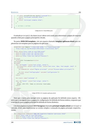 RESPOSTAS 286
12 if (this.versaoPreferida.equals("Avançada")) {
13 return "principal -avancada.xhtml";
14 } else {
15 return "principal -simples.xhtml";
16 }
17 }
18
19 // GETTERS E SETTERS
20 }
Código Java 8.3: UsuarioBean.java
O método principal() da classe UsuarioBean será usado para determinar a página de resposta
quando o link para a página principal for clicado.
Na pasta /WEB-INF/templates, crie um arquivo chamado template-aplicacao.xhtml para im-
plementar um template para as páginas da aplicação.
1 <!DOCTYPE html PUBLIC " -//W3C//DTD XHTML 1.0 Transitional //EN"
2 "http ://www.w3.org/TR/xhtml1/DTD/xhtml1 -transitional.dtd">
3
4 <html xmlns="http ://www.w3.org /1999/ xhtml"
5 xmlns:h="http :// java.sun.com/jsf/html"
6 xmlns:f="http :// java.sun.com/jsf/core"
7 xmlns:ui="http :// java.sun.com/jsf/facelets">
8
9 <h:head>
10 <title>K19 Treinamentos </title>
11 </h:head>
12 <h:body>
13 <div id="header" style="text -align: center">
14 <h:outputText value="Loja Virtual" style="font -size: 36px; font -weight: bold" />
15 <h:form>
16 <h:commandLink value="Página principal" action="#{ usuarioBean.principal}"/>
17 -
18 <h:link value="Configurações" outcome="configuracoes"/>
19 </h:form>
20 </div>
21
22 <ui:insert name="conteudo" />
23
24 <div id="footer" style="text -align: center">
25 <hr />
26 &copy; 2012 K19. Todos os direitos reservados.
27 </div>
28
29 </h:body>
30 </html>
Código XHTML 8.18: template-aplicacao.xhtml
Note que o menu para navegar entre as páginas da aplicação foi deﬁnido nesse arquivo. Ob-
serve que a navegação para a página de conﬁgurações foi deﬁnida de forma estática, enquanto que
a navegação para a página principal foi deﬁnida de forma dinâmica.
Crie duas páginas no projeto K19-Navegacao chamadas principal-simples.xhtml e principal-a-
vancada.xhtml para implementar as versões simples e avançada da página principal, respectiva-
mente.
1 <ui:composition template="/WEB -INF/templates/template -aplicacao.xhtml"
2 xmlns="http ://www.w3.org /1999/ xhtml"
3 xmlns:h="http :// java.sun.com/jsf/html"
4 xmlns:ui="http :// java.sun.com/jsf/facelets">
286 www.k19.com.br
 