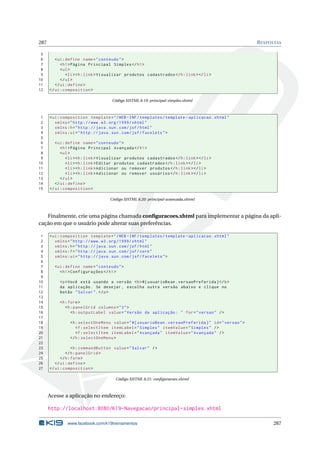 287 RESPOSTAS
5
6 <ui:define name="conteudo">
7 <h1>Página Principal Simples </h1>
8 <ul>
9 <li><h:link>Visualizar produtos cadastrados </h:link></li>
10 </ul>
11 </ui:define >
12 </ui:composition >
Código XHTML 8.19: principal-simples.xhtml
1 <ui:composition template="/WEB -INF/templates/template -aplicacao.xhtml"
2 xmlns="http ://www.w3.org /1999/ xhtml"
3 xmlns:h="http :// java.sun.com/jsf/html"
4 xmlns:ui="http :// java.sun.com/jsf/facelets">
5
6 <ui:define name="conteudo">
7 <h1>Página Principal Avançada </h1>
8 <ul>
9 <li><h:link>Visualizar produtos cadastrados </h:link></li>
10 <li><h:link>Editar produtos cadastrados </h:link></li>
11 <li><h:link>Adicionar ou remover produtos </h:link></li>
12 <li><h:link>Adicionar ou remover usuários </h:link></li>
13 </ul>
14 </ui:define >
15 </ui:composition >
Código XHTML 8.20: principal-avancada.xhtml
Finalmente, crie uma página chamada conﬁguracoes.xhtml para implementar a página da apli-
cação em que o usuário pode alterar suas preferências.
1 <ui:composition template="/WEB -INF/templates/template -aplicacao.xhtml"
2 xmlns="http ://www.w3.org /1999/ xhtml"
3 xmlns:h="http :// java.sun.com/jsf/html"
4 xmlns:f="http :// java.sun.com/jsf/core"
5 xmlns:ui="http :// java.sun.com/jsf/facelets">
6
7 <ui:define name="conteudo">
8 <h1>Configurações </h1>
9
10 <p>Você está usando a versão <b>#{ usuarioBean.versaoPreferida}</b>
11 da aplicação. Se desejar , escolha outra versão abaixo e clique no
12 botão "Salvar".</p>
13
14 <h:form>
15 <h:panelGrid columns="3">
16 <h:outputLabel value="Versão da aplicação: " for="versao" />
17
18 <h:selectOneMenu value="#{ usuarioBean.versaoPreferida}" id="versao">
19 <f:selectItem itemLabel="Simples" itemValue="Simples" />
20 <f:selectItem itemLabel="Avançada" itemValue="Avançada" />
21 </h:selectOneMenu >
22
23 <h:commandButton value="Salvar" />
24 </h:panelGrid >
25 </h:form>
26 </ui:define >
27 </ui:composition >
Código XHTML 8.21: conﬁguracoes.xhtml
Acesse a aplicação no endereço:
http://localhost:8080/K19-Navegacao/principal-simples.xhtml
www.facebook.com/k19treinamentos 287
 