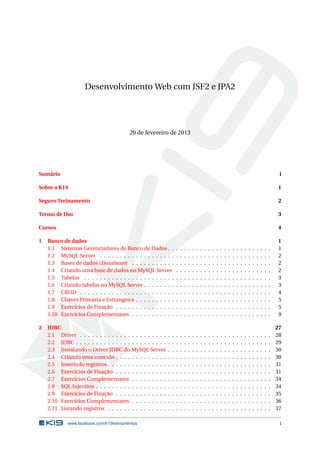Desenvolvimento Web com JSF2 e JPA2
20 de fevereiro de 2013
Sumário i
Sobre a K19 1
Seguro Treinamento 2
Termo de Uso 3
Cursos 4
1 Banco de dados 1
1.1 Sistemas Gerenciadores de Banco de Dados . . . . . . . . . . . . . . . . . . . . . . . . . . 1
1.2 MySQL Server . . . . . . . . . . . . . . . . . . . . . . . . . . . . . . . . . . . . . . . . . . . 2
1.3 Bases de dados (Databases) . . . . . . . . . . . . . . . . . . . . . . . . . . . . . . . . . . . 2
1.4 Criando uma base de dados no MySQL Server . . . . . . . . . . . . . . . . . . . . . . . . 2
1.5 Tabelas . . . . . . . . . . . . . . . . . . . . . . . . . . . . . . . . . . . . . . . . . . . . . . . 3
1.6 Criando tabelas no MySQL Server . . . . . . . . . . . . . . . . . . . . . . . . . . . . . . . . 3
1.7 CRUD . . . . . . . . . . . . . . . . . . . . . . . . . . . . . . . . . . . . . . . . . . . . . . . . 4
1.8 Chaves Primária e Estrangeira . . . . . . . . . . . . . . . . . . . . . . . . . . . . . . . . . . 5
1.9 Exercícios de Fixação . . . . . . . . . . . . . . . . . . . . . . . . . . . . . . . . . . . . . . . 5
1.10 Exercícios Complementares . . . . . . . . . . . . . . . . . . . . . . . . . . . . . . . . . . . 9
2 JDBC 27
2.1 Driver . . . . . . . . . . . . . . . . . . . . . . . . . . . . . . . . . . . . . . . . . . . . . . . . 28
2.2 JDBC . . . . . . . . . . . . . . . . . . . . . . . . . . . . . . . . . . . . . . . . . . . . . . . . . 29
2.3 Instalando o Driver JDBC do MySQL Server . . . . . . . . . . . . . . . . . . . . . . . . . . 30
2.4 Criando uma conexão . . . . . . . . . . . . . . . . . . . . . . . . . . . . . . . . . . . . . . . 30
2.5 Inserindo registros . . . . . . . . . . . . . . . . . . . . . . . . . . . . . . . . . . . . . . . . . 31
2.6 Exercícios de Fixação . . . . . . . . . . . . . . . . . . . . . . . . . . . . . . . . . . . . . . . 31
2.7 Exercícios Complementares . . . . . . . . . . . . . . . . . . . . . . . . . . . . . . . . . . . 34
2.8 SQL Injection . . . . . . . . . . . . . . . . . . . . . . . . . . . . . . . . . . . . . . . . . . . . 34
2.9 Exercícios de Fixação . . . . . . . . . . . . . . . . . . . . . . . . . . . . . . . . . . . . . . . 35
2.10 Exercícios Complementares . . . . . . . . . . . . . . . . . . . . . . . . . . . . . . . . . . . 36
2.11 Listando registros . . . . . . . . . . . . . . . . . . . . . . . . . . . . . . . . . . . . . . . . . 37
www.facebook.com/k19treinamentos i
 