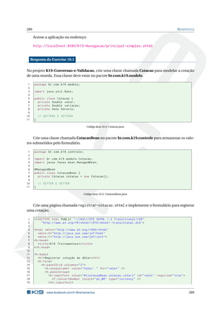 289 RESPOSTAS
Acesse a aplicação no endereço:
http://localhost:8080/K19-Navegacao/principal-simples.xhtml
Resposta do Exercise 10.1
No projeto K19-Conversao-e-Validacao, crie uma classe chamada Cotacao para modelar a cotação
de uma moeda. Essa classe deve estar no pacote br.com.k19.modelo.
1 package br.com.k19.modelo;
2
3 import java.util.Date;
4
5 public class Cotacao {
6 private Double valor;
7 private Double variacao;
8 private Date horario;
9
10 // GETTERS E SETTERS
11 }
Código Java 10.4: Cotacao.java
Crie uma classe chamada CotacaoBean no pacote br.com.k19.controle para armazenar os valo-
res submetidos pelo formulário.
1 package br.com.k19.controle;
2
3 import br.com.k19.modelo.Cotacao;
4 import javax.faces.bean.ManagedBean;
5
6 @ManagedBean
7 public class CotacaoBean {
8 private Cotacao cotacao = new Cotacao ();
9
10 // GETTER E SETTER
11 }
Código Java 10.5: CotacaoBean.java
Crie uma página chamada registrar-cotacao.xhtml e implemente o formulário para registrar
uma cotação.
1 <!DOCTYPE html PUBLIC " -//W3C//DTD XHTML 1.0 Transitional //EN"
2 "http ://www.w3.org/TR/xhtml1/DTD/xhtml1 -transitional.dtd">
3
4 <html xmlns="http ://www.w3.org /1999/ xhtml"
5 xmlns:h="http :// java.sun.com/jsf/html"
6 xmlns:f="http :// java.sun.com/jsf/core">
7 <h:head>
8 <title>K19 Treinamentos </title>
9 </h:head>
10
11 <h:body>
12 <h1>Registrar cotação do dólar</h1>
13 <h:form>
14 <h:panelGrid columns="2">
15 <h:outputLabel value="Valor: " for="valor" />
16 <h:panelGroup >
17 <h:inputText value="#{ cotacaoBean.cotacao.valor}" id="valor" required="true">
18 <f:convertNumber locale="pt_BR" type="currency" />
19 </h:inputText >
www.facebook.com/k19treinamentos 289
 