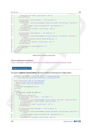 RESPOSTAS 290
20 <h:message for="valor" style="color: red" />
21 </h:panelGroup >
22
23 <h:outputLabel value="Variação: " for="variacao" />
24 <h:panelGroup >
25 <h:inputText value="#{ cotacaoBean.cotacao.variacao}" id="variacao" required="←
true">
26 <f:convertNumber maxFractionDigits="5" type="percent" />
27 </h:inputText >
28 <h:message for="variacao" style="color: red" />
29 </h:panelGroup >
30
31 <h:outputLabel value="Horário: " for="horario" />
32 <h:panelGroup >
33 <h:inputText value="#{ cotacaoBean.cotacao.horario}" id="horario" required="←
true">
34 <f:convertDateTime pattern="HH:mm dd-MM-yyyy" />
35 </h:inputText >
36 <h:message for="horario" style="color: red" />
37 </h:panelGroup >
38
39 <h:commandButton value="Registrar" />
40 </h:panelGrid >
41 </h:form>
42 </h:body>
43 </html>
Código XHTML 10.9: registrar-cotacao.xhtml
Acesse a aplicação no endereço:
http://localhost:8080/K19-Conversao-e-Validacao/registrar-cotacao.xhtml
Resposta do Exercise 10.2
No arquivo registrar-cotacao.xhtml, adicione as linhas em destaque do código abaixo.
1 <!DOCTYPE html PUBLIC " -//W3C//DTD XHTML 1.0 Transitional //EN"
2 "http ://www.w3.org/TR/xhtml1/DTD/xhtml1 -transitional.dtd">
3
4 <html xmlns="http ://www.w3.org /1999/ xhtml"
5 xmlns:h="http :// java.sun.com/jsf/html"
6 xmlns:f="http :// java.sun.com/jsf/core">
7 <h:head>
8 <title>K19 Treinamentos </title>
9 </h:head>
10
11 <h:body>
12 <h1>Registrar cotação do dólar</h1>
13 <h:form>
14 <h:panelGrid columns="2">
15 <h:outputLabel value="Valor: " for="valor" />
16 <h:panelGroup >
17 <h:inputText value="#{ cotacaoBean.cotacao.valor}" id="valor" required="true">
18 <f:convertNumber locale="pt_BR" type="currency" />
19 </h:inputText >
20 <h:message for="valor" style="color: red" />
21 </h:panelGroup >
22
23 <h:outputLabel value="Variação: " for="variacao" />
24 <h:panelGroup >
25 <h:inputText value="#{ cotacaoBean.cotacao.variacao}" id="variacao" required="←
true">
26 <f:convertNumber maxFractionDigits="5" type="percent" />
27 </h:inputText >
28 <h:message for="variacao" style="color: red" />
290 www.k19.com.br
 