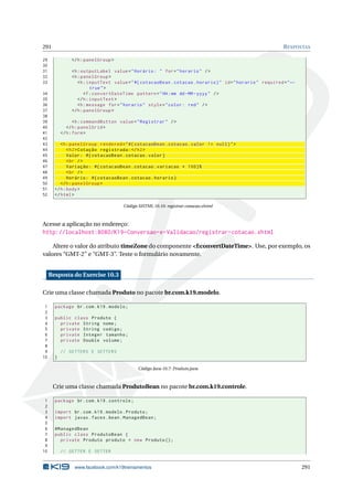291 RESPOSTAS
29 </h:panelGroup >
30
31 <h:outputLabel value="Horário: " for="horario" />
32 <h:panelGroup >
33 <h:inputText value="#{ cotacaoBean.cotacao.horario}" id="horario" required="←
true">
34 <f:convertDateTime pattern="HH:mm dd-MM-yyyy" />
35 </h:inputText >
36 <h:message for="horario" style="color: red" />
37 </h:panelGroup >
38
39 <h:commandButton value="Registrar" />
40 </h:panelGrid >
41 </h:form>
42
43 <h:panelGroup rendered="#{ cotacaoBean.cotacao.valor != null}">
44 <h2>Cotação registrada:</h2>
45 Valor: #{ cotacaoBean.cotacao.valor}
46 <br />
47 Variação: #{ cotacaoBean.cotacao.variacao * 100}%
48 <br />
49 Horário: #{ cotacaoBean.cotacao.horario}
50 </h:panelGroup >
51 </h:body>
52 </html>
Código XHTML 10.10: registrar-cotacao.xhtml
Acesse a aplicação no endereço:
http://localhost:8080/K19-Conversao-e-Validacao/registrar-cotacao.xhtml
Altere o valor do atributo timeZone do componente <f:convertDateTime>. Use, por exemplo, os
valores “GMT-2” e “GMT-3”. Teste o formulário novamente.
Resposta do Exercise 10.3
Crie uma classe chamada Produto no pacote br.com.k19.modelo.
1 package br.com.k19.modelo;
2
3 public class Produto {
4 private String nome;
5 private String codigo;
6 private Integer tamanho;
7 private Double volume;
8
9 // GETTERS E SETTERS
10 }
Código Java 10.7: Produto.java
Crie uma classe chamada ProdutoBean no pacote br.com.k19.controle.
1 package br.com.k19.controle;
2
3 import br.com.k19.modelo.Produto;
4 import javax.faces.bean.ManagedBean;
5
6 @ManagedBean
7 public class ProdutoBean {
8 private Produto produto = new Produto ();
9
10 // GETTER E SETTER
www.facebook.com/k19treinamentos 291
 