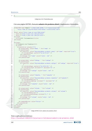 RESPOSTAS 292
11 }
Código Java 10.8: ProdutoBean.java
Crie uma página XHTML chamada cadastro-de-produtos.xhtml e implemente o formulário.
1 <!DOCTYPE html PUBLIC " -//W3C//DTD XHTML 1.0 Transitional //EN"
2 "http ://www.w3.org/TR/xhtml1/DTD/xhtml1 -transitional.dtd">
3
4 <html xmlns="http ://www.w3.org /1999/ xhtml"
5 xmlns:h="http :// java.sun.com/jsf/html"
6 xmlns:f="http :// java.sun.com/jsf/core">
7 <h:head>
8 <title>K19 Treinamentos </title>
9 </h:head>
10
11 <h:body>
12 <h1>Cadastro de Produtos </h1>
13 <h:form>
14 <h:panelGrid columns="2">
15 <h:outputLabel value="Nome: " for="nome" />
16 <h:panelGroup >
17 <h:inputText value="#{ produtoBean.produto.nome}" id="nome" required="true">
18 <f:validateRegex pattern="[a-zA-Zs]+" />
19 </h:inputText >
20 <h:message for="nome" style="color: red" />
21 </h:panelGroup >
22
23 <h:outputLabel value="Código: " for="codigo" />
24 <h:panelGroup >
25 <h:inputText value="#{ produtoBean.produto.codigo}" id="codigo" required="true"←
>
26 <f:validateRegex pattern="[A-Z][0 -9]+" />
27 <f:validateLength minimum="4" maximum="10" />
28 </h:inputText >
29 <h:message for="codigo" style="color: red" />
30 </h:panelGroup >
31
32 <h:outputLabel value="Tamanho: " for="tamanho" />
33 <h:panelGroup >
34 <h:inputText value="#{ produtoBean.produto.tamanho}" id="tamanho">
35 <f:validateRequired />
36 <f:validateLongRange minimum="1" maximum="32" />
37 </h:inputText >
38 <h:message for="tamanho" style="color: red" />
39 </h:panelGroup >
40
41 <h:outputLabel value="Volume: " for="volume" />
42 <h:panelGroup >
43 <h:inputText value="#{ produtoBean.produto.volume}" id="volume">
44 <f:validateRequired />
45 <f:validateDoubleRange minimum="0.1" />
46 </h:inputText >
47 <h:message for="volume" style="color: red" />
48 </h:panelGroup >
49
50 <h:commandButton value="Enviar" />
51 </h:panelGrid >
52 </h:form>
53 </h:body>
54 </html>
Código XHTML 10.22: cadastro-de-produtos.xhtml
Teste a aplicação no endereço:
http://localhost:8080/K19-Conversao-e-Validacao/cadastro-de-produtos.xhtml
292 www.k19.com.br
 