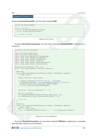 293 RESPOSTAS
Resposta do Exercise 10.4
Na pacote br.com.k19.modelo, crie uma classe chamada RIC.
1 package br.com.k19.modelo;
2
3 public class RIC {
4 private String numeroDeIdentificacao;
5 private String digitoVerificador;
6
7 // GETTERS E SETTERS
8 }
Código Java 10.20: RIC.java
Na pacote br.com.k19.converters, crie uma classe chamada ConversorDeRIC e implemente o
conversor.
1 package br.com.k19.converters;
2
3 import br.com.k19.modelo.RIC;
4 import java.util.regex.Pattern;
5 import javax.faces.application.FacesMessage;
6 import javax.faces.component.UIComponent;
7 import javax.faces.context.FacesContext;
8 import javax.faces.convert.Converter;
9 import javax.faces.convert.ConverterException;
10 import javax.faces.convert.FacesConverter;
11
12 @FacesConverter(forClass = RIC.class)
13 public class ConversorDeRIC implements Converter {
14
15 @Override
16 public Object getAsObject(FacesContext context , UIComponent component ,
17 String value) {
18
19 String ricString = value.trim();
20
21 if (! Pattern.matches("[0 -9]{10}[ -]?[0 -9]", ricString)) {
22 FacesMessage mensagem = new FacesMessage("Número RIC inválido");
23 mensagem.setSeverity(FacesMessage.SEVERITY_ERROR);
24 throw new ConverterException(mensagem);
25 }
26
27 ricString = ricString.replaceAll("-", "");
28
29 RIC ric = new RIC();
30 ric.setNumeroDeIdentificacao(ricString.substring(0, 10));
31 ric.setDigitoVerificador(ricString.substring (10, 11));
32
33 return ric;
34 }
35
36 @Override
37 public String getAsString(FacesContext context , UIComponent component ,
38 Object value) {
39 RIC ric = (RIC) value;
40 return ric.getNumeroDeIdentificacao () + "-" + ric.getDigitoVerificador ();
41 }
42 }
Código Java 10.21: ConversorDeRIC.java
Na pacote br.com.k19.controle, crie uma classe chamada RICBean e implemente o managed
bean que dará suporte ao seu formulário.
www.facebook.com/k19treinamentos 293
 