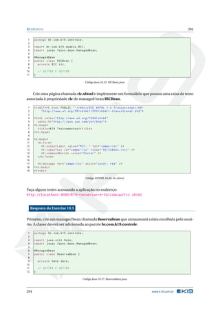 RESPOSTAS 294
1 package br.com.k19.controle;
2
3 import br.com.k19.modelo.RIC;
4 import javax.faces.bean.ManagedBean;
5
6 @ManagedBean
7 public class RICBean {
8 private RIC ric;
9
10 // GETTER E SETTER
11 }
Código Java 10.22: RICBean.java
Crie uma página chamada ric.xhtml e implemente um formulário que possua uma caixa de texto
associada à propriedade ric do managed bean RICBean.
1 <!DOCTYPE html PUBLIC " -//W3C//DTD XHTML 1.0 Transitional //EN"
2 "http ://www.w3.org/TR/xhtml1/DTD/xhtml1 -transitional.dtd">
3
4 <html xmlns="http ://www.w3.org /1999/ xhtml"
5 xmlns:h="http :// java.sun.com/jsf/html">
6 <h:head>
7 <title>K19 Treinamentos </title>
8 </h:head>
9
10 <h:body>
11 <h:form>
12 <h:outputLabel value="RIC: " for="campo -ric" />
13 <h:inputText id="campo -ric" value="#{ rICBean.ric}" />
14 <h:commandButton value="Enviar" />
15 </h:form>
16
17 <h:message for="campo -ric" style="color: red" />
18 </h:body>
19 </html>
Código XHTML 10.26: ric.xhtml
Faça alguns testes acessando a aplicação no endereço:
http://localhost:8080/K19-Conversao-e-Validacao/ric.xhtml
Resposta do Exercise 10.5
Primeiro, crie um managed bean chamado ReservaBean que armazenará a data escolhida pelo usuá-
rio. A classe deverá ser adicionada ao pacote br.com.k19.controle.
1 package br.com.k19.controle;
2
3 import java.util.Date;
4 import javax.faces.bean.ManagedBean;
5
6 @ManagedBean
7 public class ReservaBean {
8
9 private Date data;
10
11 // GETTER E SETTER
12 }
Código Java 10.27: ReservaBean.java
294 www.k19.com.br
 