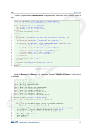295 RESPOSTAS
Crie uma página chamada reserva.xhtml e implemente o formulário para o usuário digitar a
data.
1 <!DOCTYPE html PUBLIC " -//W3C//DTD XHTML 1.0 Transitional //EN"
2 "http ://www.w3.org/TR/xhtml1/DTD/xhtml1 -transitional.dtd">
3
4 <html xmlns="http ://www.w3.org /1999/ xhtml"
5 xmlns:h="http :// java.sun.com/jsf/html"
6 xmlns:f="http :// java.sun.com/jsf/core">
7 <h:head>
8 <title>K19 Treinamentos </title>
9 </h:head>
10
11 <h:body>
12 <h:outputText value="Escolha uma data entre 01/05/2014 e 30/08/2014." />
13 <h:form>
14 <h:outputLabel value="Data: (dd/MM/yyyy)" for="campo -data" />
15
16 <h:inputText id="campo -data" value="#{ reservaBean.data}" required="true">
17 <f:convertDateTime pattern="dd/MM/yyyy" />
18
19 <f:validator validatorId="validators.ValidadorDeData" />
20
21 <f:attribute name="padraoDeData" value="dd/MM/yyyy" />
22 <f:attribute name="inicio" value="01/05/2014" />
23 <f:attribute name="fim" value="30/08/2014" />
24 </h:inputText >
25
26 <h:commandButton value="Enviar" />
27 </h:form>
28
29 <h:message for="campo -data" style="color: red" />
30 </h:body>
31 </html>
Código XHTML 10.30: reserva.xhtml
No pacote br.com.k19.validators, crie uma classe chamada ValidadorDeData para implementar
o validador.
1 package br.com.k19.validators;
2
3 import java.text.ParseException;
4 import java.text.SimpleDateFormat;
5 import java.util.Date;
6 import javax.faces.application.FacesMessage;
7 import javax.faces.component.UIComponent;
8 import javax.faces.context.FacesContext;
9 import javax.faces.validator.FacesValidator;
10 import javax.faces.validator.Validator;
11 import javax.faces.validator.ValidatorException;
12
13 @FacesValidator("validators.ValidadorDeData")
14 public class ValidadorDeData implements Validator {
15
16 @Override
17 public void validate(FacesContext context , UIComponent component ,
18 Object value) throws ValidatorException {
19
20 String padraoDeData = (String) component.getAttributes ().get("padraoDeData");
21 String inicio = (String) component.getAttributes ().get("inicio");
22 String fim = (String) component.getAttributes ().get("fim");
23
24 Date data = (Date) value;
25 Date dataInicio;
26 Date dataFim;
27
www.facebook.com/k19treinamentos 295
 