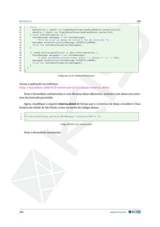 RESPOSTAS 296
28 try {
29 dataInicio = (Date) new SimpleDateFormat(padraoDeData).parse(inicio);
30 dataFim = (Date) new SimpleDateFormat(padraoDeData).parse(fim);
31 } catch (ParseException e) {
32 FacesMessage mensagem = new FacesMessage(
33 "Erro ao criar as datas de início e fim do intervalo.");
34 mensagem.setSeverity(FacesMessage.SEVERITY_ERROR);
35 throw new ValidatorException(mensagem);
36 }
37
38 if (data.before(dataInicio) || data.after(dataFim)) {
39 FacesMessage mensagem = new FacesMessage(
40 "A data escolhida precisa estar entre " + inicio + " e " + fim);
41 mensagem.setSeverity(FacesMessage.SEVERITY_ERROR);
42 throw new ValidatorException(mensagem);
43 }
44 }
45 }
Código Java 10.28: ValidadorDeData.java
Acesse a aplicação no endereço:
http://localhost:8080/K19-Conversao-e-Validacao/reserva.xhtml
Teste o formulário submetendo-o com diversas datas diferentes, inclusive com datas nos extre-
mos do intervalo permitido.
Agora, modiﬁque o arquivo reserva.xhtml de forma que o conversor de datas considere o fuso
horário da cidade de São Paulo, como no trecho de código abaixo.
1 ...
2 <f:convertDateTime pattern="dd/MM/yyyy" timeZone="GMT -3" />
3 ...
Código XHTML 10.31: reserva.xhtml
Teste o formulário novamente.
296 www.k19.com.br
 