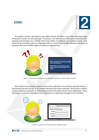JDBC
CAPÍTULO
2
No capítulo anterior, aprendemos que utilizar bancos de dados é uma ótima alternativa para
armazenar os dados de uma aplicação. Entretanto, você deve ter percebido que as interfaces dis-
poníveis para interagir com o MySQL Server não podem ser utilizadas por qualquer pessoa. Para
utilizá-las, é necessário conhecer a linguagem SQL e os conceitos do modelo relacional. Em geral, as
interfaces dos outros SGDBs exigem os mesmos conhecimentos.
SELECT * FROM tbl_funcionarios WHERE
nome LIKE‘%jonas%’;
INSERT INTO tbl_funcionarios (nome,
codigo, salario) VALUES (’Rafael’, 1234,
1000);
Figura 2.1: Usuários comuns não possuem conhecimento sobre SQL ou sobre o modelo relacional
Para resolver esse problema, podemos desenvolver aplicações com interfaces que não exijam co-
nhecimentos técnicos de SQL ou do modelo relacional para serem utilizadas. Dessa forma, usuários
comuns poderiam manipular as informações do banco de dados através dessas aplicações. Nessa
abordagem, os usuários interagem com as aplicações e as aplicações interagem com os SGDBs.
www.k19.com.br
Cadastro de Funcionários
Nome:
Código:
Salário:
Figura 2.2: Usuários comuns devem utilizar interfaces simples
www.facebook.com/k19treinamentos 27
 