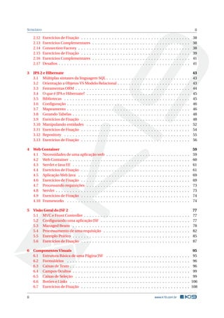 SUMÁRIO ii
2.12 Exercícios de Fixação . . . . . . . . . . . . . . . . . . . . . . . . . . . . . . . . . . . . . . . 38
2.13 Exercícios Complementares . . . . . . . . . . . . . . . . . . . . . . . . . . . . . . . . . . . 38
2.14 Connection Factory . . . . . . . . . . . . . . . . . . . . . . . . . . . . . . . . . . . . . . . . 38
2.15 Exercícios de Fixação . . . . . . . . . . . . . . . . . . . . . . . . . . . . . . . . . . . . . . . 39
2.16 Exercícios Complementares . . . . . . . . . . . . . . . . . . . . . . . . . . . . . . . . . . . 41
2.17 Desaﬁos . . . . . . . . . . . . . . . . . . . . . . . . . . . . . . . . . . . . . . . . . . . . . . . 41
3 JPA 2 e Hibernate 43
3.1 Múltiplas sintaxes da linguagem SQL . . . . . . . . . . . . . . . . . . . . . . . . . . . . . . 43
3.2 Orientação a Objetos VS Modelo Relacional . . . . . . . . . . . . . . . . . . . . . . . . . . 43
3.3 Ferramentas ORM . . . . . . . . . . . . . . . . . . . . . . . . . . . . . . . . . . . . . . . . . 44
3.4 O que é JPA e Hibernate? . . . . . . . . . . . . . . . . . . . . . . . . . . . . . . . . . . . . . 45
3.5 Bibliotecas . . . . . . . . . . . . . . . . . . . . . . . . . . . . . . . . . . . . . . . . . . . . . 45
3.6 Conﬁguração . . . . . . . . . . . . . . . . . . . . . . . . . . . . . . . . . . . . . . . . . . . . 46
3.7 Mapeamento . . . . . . . . . . . . . . . . . . . . . . . . . . . . . . . . . . . . . . . . . . . . 46
3.8 Gerando Tabelas . . . . . . . . . . . . . . . . . . . . . . . . . . . . . . . . . . . . . . . . . . 48
3.9 Exercícios de Fixação . . . . . . . . . . . . . . . . . . . . . . . . . . . . . . . . . . . . . . . 48
3.10 Manipulando entidades . . . . . . . . . . . . . . . . . . . . . . . . . . . . . . . . . . . . . 52
3.11 Exercícios de Fixação . . . . . . . . . . . . . . . . . . . . . . . . . . . . . . . . . . . . . . . 54
3.12 Repository . . . . . . . . . . . . . . . . . . . . . . . . . . . . . . . . . . . . . . . . . . . . . 55
3.13 Exercícios de Fixação . . . . . . . . . . . . . . . . . . . . . . . . . . . . . . . . . . . . . . . 56
4 Web Container 59
4.1 Necessidades de uma aplicação web . . . . . . . . . . . . . . . . . . . . . . . . . . . . . . 59
4.2 Web Container . . . . . . . . . . . . . . . . . . . . . . . . . . . . . . . . . . . . . . . . . . . 60
4.3 Servlet e Java EE . . . . . . . . . . . . . . . . . . . . . . . . . . . . . . . . . . . . . . . . . . 61
4.4 Exercícios de Fixação . . . . . . . . . . . . . . . . . . . . . . . . . . . . . . . . . . . . . . . 61
4.5 Aplicação Web Java . . . . . . . . . . . . . . . . . . . . . . . . . . . . . . . . . . . . . . . . 69
4.6 Exercícios de Fixação . . . . . . . . . . . . . . . . . . . . . . . . . . . . . . . . . . . . . . . 69
4.7 Processando requisições . . . . . . . . . . . . . . . . . . . . . . . . . . . . . . . . . . . . . 73
4.8 Servlet . . . . . . . . . . . . . . . . . . . . . . . . . . . . . . . . . . . . . . . . . . . . . . . . 73
4.9 Exercícios de Fixação . . . . . . . . . . . . . . . . . . . . . . . . . . . . . . . . . . . . . . . 74
4.10 Frameworks . . . . . . . . . . . . . . . . . . . . . . . . . . . . . . . . . . . . . . . . . . . . 74
5 Visão Geral do JSF 2 77
5.1 MVC e Front Controller . . . . . . . . . . . . . . . . . . . . . . . . . . . . . . . . . . . . . . 77
5.2 Conﬁgurando uma aplicação JSF . . . . . . . . . . . . . . . . . . . . . . . . . . . . . . . . 77
5.3 Managed Beans . . . . . . . . . . . . . . . . . . . . . . . . . . . . . . . . . . . . . . . . . . 78
5.4 Processamento de uma requisição . . . . . . . . . . . . . . . . . . . . . . . . . . . . . . . 82
5.5 Exemplo Prático . . . . . . . . . . . . . . . . . . . . . . . . . . . . . . . . . . . . . . . . . . 85
5.6 Exercícios de Fixação . . . . . . . . . . . . . . . . . . . . . . . . . . . . . . . . . . . . . . . 87
6 Componentes Visuais 95
6.1 Estrutura Básica de uma Página JSF . . . . . . . . . . . . . . . . . . . . . . . . . . . . . . 95
6.2 Formulários . . . . . . . . . . . . . . . . . . . . . . . . . . . . . . . . . . . . . . . . . . . . 96
6.3 Caixas de Texto . . . . . . . . . . . . . . . . . . . . . . . . . . . . . . . . . . . . . . . . . . . 96
6.4 Campos Ocultos . . . . . . . . . . . . . . . . . . . . . . . . . . . . . . . . . . . . . . . . . . 99
6.5 Caixas de Seleção . . . . . . . . . . . . . . . . . . . . . . . . . . . . . . . . . . . . . . . . . 99
6.6 Botões e Links . . . . . . . . . . . . . . . . . . . . . . . . . . . . . . . . . . . . . . . . . . . 106
6.7 Exercícios de Fixação . . . . . . . . . . . . . . . . . . . . . . . . . . . . . . . . . . . . . . . 108
ii www.k19.com.br
 