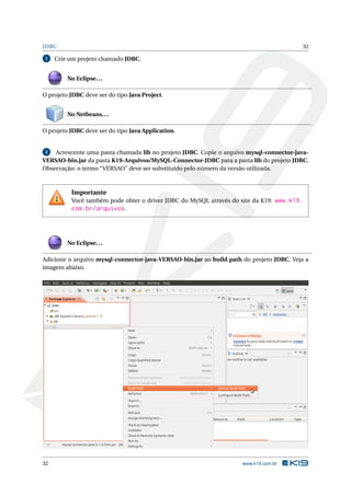 JDBC 32
1 Crie um projeto chamado JDBC.
No Eclipse...
O projeto JDBC deve ser do tipo Java Project.
No Netbeans...
O projeto JDBC deve ser do tipo Java Application.
2 Acrescente uma pasta chamada lib no projeto JDBC. Copie o arquivo mysql-connector-java-
VERSAO-bin.jar da pasta K19-Arquivos/MySQL-Connector-JDBC para a pasta lib do projeto JDBC.
Observação: o termo “VERSAO” deve ser substituído pelo número da versão utilizada.
Importante
Você também pode obter o driver JDBC do MySQL através do site da K19: www.k19.
com.br/arquivos.
No Eclipse...
Adicione o arquivo mysql-connector-java-VERSAO-bin.jar ao build path do projeto JDBC. Veja a
imagem abaixo.
32 www.k19.com.br
 