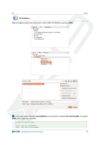 33 JDBC
No Netbeans...
Siga as imagens abaixo para adicionar o driver JDBC do MySQL no projeto JDBC.
3 Crie uma classe chamada InsereEditora em um pacote chamado br.com.k19.jdbc no projeto
JDBC com o seguinte conteúdo.
1 package br.com.k19.jdbc;
2
3 import java.sql.Connection;
4 import java.sql.DriverManager;
www.facebook.com/k19treinamentos 33
 