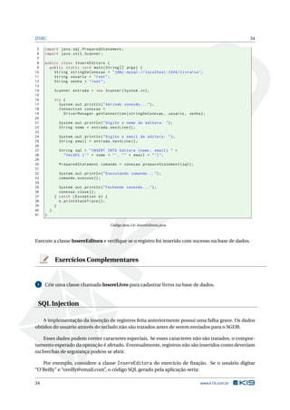 JDBC 34
5 import java.sql.PreparedStatement;
6 import java.util.Scanner;
7
8 public class InsereEditora {
9 public static void main(String [] args) {
10 String stringDeConexao = "jdbc:mysql :// localhost :3306/ livraria";
11 String usuario = "root";
12 String senha = "root";
13
14 Scanner entrada = new Scanner(System.in);
15
16 try {
17 System.out.println("Abrindo conexão ...");
18 Connection conexao =
19 DriverManager.getConnection(stringDeConexao , usuario , senha);
20
21 System.out.println("Digite o nome da editora: ");
22 String nome = entrada.nextLine ();
23
24 System.out.println("Digite o email da editora: ");
25 String email = entrada.nextLine ();
26
27 String sql = "INSERT INTO Editora (nome , email) " +
28 "VALUES (’" + nome + "’, ’" + email + "’)";
29
30 PreparedStatement comando = conexao.prepareStatement(sql);
31
32 System.out.println("Executando comando ...");
33 comando.execute ();
34
35 System.out.println("Fechando conexão ...");
36 conexao.close();
37 } catch (Exception e) {
38 e.printStackTrace ();
39 }
40 }
41 }
Código Java 2.6: InsereEditora.java
Execute a classe InsereEditora e veriﬁque se o registro foi inserido com sucesso na base de dados.
Exercícios Complementares
1 Crie uma classe chamada InsereLivro para cadastrar livros na base de dados.
SQL Injection
A implementação da inserção de registros feita anteriormente possui uma falha grave. Os dados
obtidos do usuário através do teclado não são tratados antes de serem enviados para o SGDB.
Esses dados podem conter caracteres especiais. Se esses caracteres não são tratados, o compor-
tamento esperado da operação é afetado. Eventualmente, registros não são inseridos como deveriam
ou brechas de segurança podem se abrir.
Por exemplo, considere a classe InsereEditora do exercício de ﬁxação. Se o usuário digitar
“O’Reilly” e “oreilly@email.com”, o código SQL gerado pela aplicação seria:
34 www.k19.com.br
 