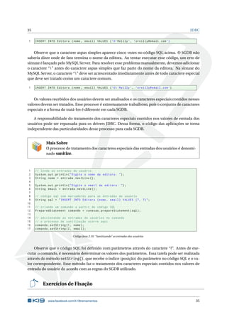35 JDBC
1 INSERT INTO Editora (nome , email) VALUES (’O’Reilly ’, ’oreilly@email.com’)
Observe que o caractere aspas simples aparece cinco vezes no código SQL acima. O SGDB não
saberia dizer onde de fato termina o nome da editora. Ao tentar executar esse código, um erro de
sintaxe é lançado pelo MySQL Server. Para resolver esse problema manualmente, devemos adicionar
o caractere “” antes do caractere aspas simples que faz parte do nome da editora. Na sintaxe do
MySQL Server, o caractere “” deve ser acrescentado imediatamente antes de todo caractere especial
que deve ser tratado como um caractere comum.
1 INSERT INTO Editora (nome , email) VALUES (’O’Reilly ’, ’oreilly@email.com’)
Os valores recebidos dos usuários devem ser analisados e os caracteres especiais contidos nesses
valores devem ser tratados. Esse processo é extremamente trabalhoso, pois o conjunto de caracteres
especiais e a forma de tratá-los é diferente em cada SGDB.
A responsabilidade do tratamento dos caracteres especiais contidos nos valores de entrada dos
usuários pode ser repassada para os drivers JDBC. Dessa forma, o código das aplicações se torna
independente das particularidades desse processo para cada SGDB.
Mais Sobre
O processo de tratamento dos caracteres especiais das entradas dos usuários é denomi-
nado sanitize.
1 // lendo as entradas do usuário
2 System.out.println("Digite o nome da editora: ");
3 String nome = entrada.nextLine ();
4
5 System.out.println("Digite o email da editora: ");
6 String email = entrada.nextLine ();
7
8 // código sql com marcadores para as entradas do usuário
9 String sql = "INSERT INTO Editora (nome , email) VALUES (?, ?)";
10
11 // criando um comando a partir do código SQL
12 PreparedStatement comando = conexao.prepareStatement(sql);
13
14 // adicionando as entradas do usuários no comando
15 // o processo de sanitização ocorre aqui
16 comando.setString(1, nome);
17 comando.setString(2, email);
Código Java 2.10: “Sanitizando” as entradas dos usuários
Observe que o código SQL foi deﬁnido com parâmetros através do caractere “?”. Antes de exe-
cutar o comando, é necessário determinar os valores dos parâmetros. Essa tarefa pode ser realizada
através do método setString(), que recebe o índice (posição) do parâmetro no código SQL e o va-
lor correspondente. Esse método faz o tratamento dos caracteres especiais contidos nos valores de
entrada do usuário de acordo com as regras do SGDB utilizado.
Exercícios de Fixação
www.facebook.com/k19treinamentos 35
 