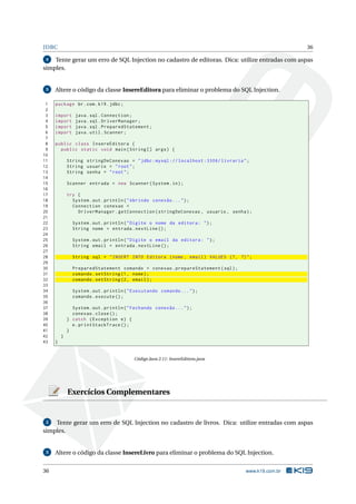 JDBC 36
4 Tente gerar um erro de SQL Injection no cadastro de editoras. Dica: utilize entradas com aspas
simples.
5 Altere o código da classe InsereEditora para eliminar o problema do SQL Injection.
1 package br.com.k19.jdbc;
2
3 import java.sql.Connection;
4 import java.sql.DriverManager;
5 import java.sql.PreparedStatement;
6 import java.util.Scanner;
7
8 public class InsereEditora {
9 public static void main(String [] args) {
10
11 String stringDeConexao = "jdbc:mysql :// localhost :3306/ livraria";
12 String usuario = "root";
13 String senha = "root";
14
15 Scanner entrada = new Scanner(System.in);
16
17 try {
18 System.out.println("Abrindo conexão ...");
19 Connection conexao =
20 DriverManager.getConnection(stringDeConexao , usuario , senha);
21
22 System.out.println("Digite o nome da editora: ");
23 String nome = entrada.nextLine ();
24
25 System.out.println("Digite o email da editora: ");
26 String email = entrada.nextLine ();
27
28 String sql = "INSERT INTO Editora (nome , email) VALUES (?, ?)";
29
30 PreparedStatement comando = conexao.prepareStatement(sql);
31 comando.setString(1, nome);
32 comando.setString(2, email);
33
34 System.out.println("Executando comando ...");
35 comando.execute ();
36
37 System.out.println("Fechando conexão ...");
38 conexao.close();
39 } catch (Exception e) {
40 e.printStackTrace ();
41 }
42 }
43 }
Código Java 2.11: InsereEditora.java
Exercícios Complementares
2 Tente gerar um erro de SQL Injection no cadastro de livros. Dica: utilize entradas com aspas
simples.
3 Altere o código da classe InsereLivro para eliminar o problema do SQL Injection.
36 www.k19.com.br
 