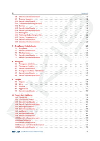 iii SUMÁRIO
6.8 Exercícios Complementares . . . . . . . . . . . . . . . . . . . . . . . . . . . . . . . . . . . 111
6.9 Textos e Imagens . . . . . . . . . . . . . . . . . . . . . . . . . . . . . . . . . . . . . . . . . . 112
6.10 Exercícios de Fixação . . . . . . . . . . . . . . . . . . . . . . . . . . . . . . . . . . . . . . . 113
6.11 Componentes de Organização . . . . . . . . . . . . . . . . . . . . . . . . . . . . . . . . . . 114
6.12 Tabelas . . . . . . . . . . . . . . . . . . . . . . . . . . . . . . . . . . . . . . . . . . . . . . . 116
6.13 Exercícios de Fixação . . . . . . . . . . . . . . . . . . . . . . . . . . . . . . . . . . . . . . . 118
6.14 Exercícios Complementares . . . . . . . . . . . . . . . . . . . . . . . . . . . . . . . . . . . 121
6.15 Mensagens . . . . . . . . . . . . . . . . . . . . . . . . . . . . . . . . . . . . . . . . . . . . . 121
6.16 Adicionando JavaScript e CSS . . . . . . . . . . . . . . . . . . . . . . . . . . . . . . . . . . 122
6.17 Outros Componentes . . . . . . . . . . . . . . . . . . . . . . . . . . . . . . . . . . . . . . . 122
6.18 Exercícios de Fixação . . . . . . . . . . . . . . . . . . . . . . . . . . . . . . . . . . . . . . . 123
6.19 Exercícios Complementares . . . . . . . . . . . . . . . . . . . . . . . . . . . . . . . . . . . 125
7 Templates e Modularização 127
7.1 Templates . . . . . . . . . . . . . . . . . . . . . . . . . . . . . . . . . . . . . . . . . . . . . . 127
7.2 Exercícios de Fixação . . . . . . . . . . . . . . . . . . . . . . . . . . . . . . . . . . . . . . . 130
7.3 Modularização . . . . . . . . . . . . . . . . . . . . . . . . . . . . . . . . . . . . . . . . . . . 131
7.4 Exercícios de Fixação . . . . . . . . . . . . . . . . . . . . . . . . . . . . . . . . . . . . . . . 133
7.5 Exercícios Complementares . . . . . . . . . . . . . . . . . . . . . . . . . . . . . . . . . . . 135
8 Navegação 137
8.1 Navegação Implícita . . . . . . . . . . . . . . . . . . . . . . . . . . . . . . . . . . . . . . . . 137
8.2 Navegação Explícita . . . . . . . . . . . . . . . . . . . . . . . . . . . . . . . . . . . . . . . . 139
8.3 Exercícios de Fixação . . . . . . . . . . . . . . . . . . . . . . . . . . . . . . . . . . . . . . . 140
8.4 Navegações Estática e Dinâmica . . . . . . . . . . . . . . . . . . . . . . . . . . . . . . . . 144
8.5 Exercícios de Fixação . . . . . . . . . . . . . . . . . . . . . . . . . . . . . . . . . . . . . . . 145
8.6 Exercícios Complementares . . . . . . . . . . . . . . . . . . . . . . . . . . . . . . . . . . . 147
9 Escopos 149
9.1 Request . . . . . . . . . . . . . . . . . . . . . . . . . . . . . . . . . . . . . . . . . . . . . . . 149
9.2 View . . . . . . . . . . . . . . . . . . . . . . . . . . . . . . . . . . . . . . . . . . . . . . . . . 150
9.3 Session . . . . . . . . . . . . . . . . . . . . . . . . . . . . . . . . . . . . . . . . . . . . . . . 151
9.4 Application . . . . . . . . . . . . . . . . . . . . . . . . . . . . . . . . . . . . . . . . . . . . . 153
9.5 Exercícios de Fixação . . . . . . . . . . . . . . . . . . . . . . . . . . . . . . . . . . . . . . . 153
10 Conversão e Validação 159
10.1 Conversão . . . . . . . . . . . . . . . . . . . . . . . . . . . . . . . . . . . . . . . . . . . . . 159
10.2 Conversores Padrão . . . . . . . . . . . . . . . . . . . . . . . . . . . . . . . . . . . . . . . . 159
10.3 Exercícios de Fixação . . . . . . . . . . . . . . . . . . . . . . . . . . . . . . . . . . . . . . . 161
10.4 Exercícios Complementares . . . . . . . . . . . . . . . . . . . . . . . . . . . . . . . . . . . 163
10.5 Mensagens de Erro . . . . . . . . . . . . . . . . . . . . . . . . . . . . . . . . . . . . . . . . 163
10.6 Exercícios de Fixação . . . . . . . . . . . . . . . . . . . . . . . . . . . . . . . . . . . . . . . 166
10.7 Validação . . . . . . . . . . . . . . . . . . . . . . . . . . . . . . . . . . . . . . . . . . . . . . 166
10.8 Validadores Padrão . . . . . . . . . . . . . . . . . . . . . . . . . . . . . . . . . . . . . . . . 167
10.9 Exercícios de Fixação . . . . . . . . . . . . . . . . . . . . . . . . . . . . . . . . . . . . . . . 168
10.10Exercícios Complementares . . . . . . . . . . . . . . . . . . . . . . . . . . . . . . . . . . . 169
10.11Bean Validation . . . . . . . . . . . . . . . . . . . . . . . . . . . . . . . . . . . . . . . . . . 170
10.12Exercícios de Fixação . . . . . . . . . . . . . . . . . . . . . . . . . . . . . . . . . . . . . . . 173
10.13Criando o seu Próprio Conversor . . . . . . . . . . . . . . . . . . . . . . . . . . . . . . . . 174
10.14Exercícios de Fixação . . . . . . . . . . . . . . . . . . . . . . . . . . . . . . . . . . . . . . . 176
www.facebook.com/k19treinamentos iii
 