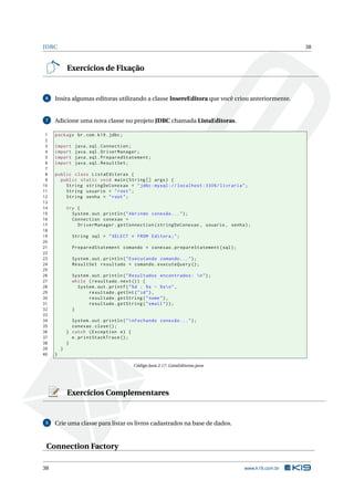 JDBC 38
Exercícios de Fixação
6 Insira algumas editoras utilizando a classe InsereEditora que você criou anteriormente.
7 Adicione uma nova classe no projeto JDBC chamada ListaEditoras.
1 package br.com.k19.jdbc;
2
3 import java.sql.Connection;
4 import java.sql.DriverManager;
5 import java.sql.PreparedStatement;
6 import java.sql.ResultSet;
7
8 public class ListaEditoras {
9 public static void main(String [] args) {
10 String stringDeConexao = "jdbc:mysql :// localhost :3306/ livraria";
11 String usuario = "root";
12 String senha = "root";
13
14 try {
15 System.out.println("Abrindo conexão ...");
16 Connection conexao =
17 DriverManager.getConnection(stringDeConexao , usuario , senha);
18
19 String sql = "SELECT * FROM Editora;";
20
21 PreparedStatement comando = conexao.prepareStatement(sql);
22
23 System.out.println("Executando comando ...");
24 ResultSet resultado = comando.executeQuery ();
25
26 System.out.println("Resultados encontrados: n");
27 while (resultado.next()) {
28 System.out.printf("%d : %s - %sn",
29 resultado.getInt("id"),
30 resultado.getString("nome"),
31 resultado.getString("email"));
32 }
33
34 System.out.println("nFechando conexão ...");
35 conexao.close();
36 } catch (Exception e) {
37 e.printStackTrace ();
38 }
39 }
40 }
Código Java 2.17: ListaEditoras.java
Exercícios Complementares
5 Crie uma classe para listar os livros cadastrados na base de dados.
Connection Factory
38 www.k19.com.br
 