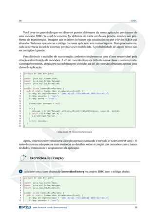 39 JDBC
Você deve ter percebido que em diversos pontos diferentes da nossa aplicação precisamos de
uma conexão JDBC. Se a url de conexão for deﬁnida em cada um desses pontos, teremos um pro-
blema de manutenção. Imagine que o driver do banco seja atualizado ou que o IP do SGBD seja
alterado. Teríamos que alterar o código da nossa aplicação em muitos lugares. Mais precisamente,
cada ocorrência da url de conexão precisaria ser modiﬁcada. A probabilidade de algum ponto não
ser corrigido é grande.
Para diminuir o trabalho de manutenção, podemos implementar uma classe responsável pela
criação e distribuição de conexões. A url de conexão deve ser deﬁnida nessa classe e somente nela.
Consequentemente, alterações nas informações contidas na url de conexão afetariam apenas uma
classe da aplicação.
1 package br.com.k19.jdbc;
2
3 import java.sql.Connection;
4 import java.sql.DriverManager;
5 import java.sql.SQLException;
6
7 public class ConnectionFactory {
8 public static Connection createConnection () {
9 String stringDeConexao = "jdbc:mysql :// localhost :3306/ livraria";
10 String usuario = "root";
11 String senha = "root";
12
13 Connection conexao = null;
14
15 try {
16 conexao = DriverManager.getConnection(stringDeConexao , usuario , senha);
17 } catch (SQLException e) {
18 e.printStackTrace ();
19 }
20 return conexao;
21 }
22 }
Código Java 2.19: ConnectionFactory.java
Agora, podemos obter uma nova conexão apenas chamando o método createConnection(). O
resto do sistema não precisa mais conhecer os detalhes sobre a criação das conexões com o banco
de dados, diminuindo o acoplamento da aplicação.
Exercícios de Fixação
8 Adicione uma classe chamada ConnectionFactory no projeto JDBC com o código abaixo.
1 package br.com.k19.jdbc;
2
3 import java.sql.Connection;
4 import java.sql.DriverManager;
5 import java.sql.SQLException;
6
7 public class ConnectionFactory {
8 public static Connection createConnection () {
9 String stringDeConexao = "jdbc:mysql :// localhost :3306/ livraria";
10 String usuario = "root";
www.facebook.com/k19treinamentos 39
 