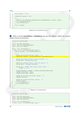 JDBC 40
11 String senha = "root";
12
13 Connection conexao = null;
14
15 try {
16 conexao = DriverManager.getConnection(stringDeConexao , usuario , senha);
17 } catch (SQLException e) {
18 e.printStackTrace ();
19 }
20 return conexao;
21 }
22 }
Código Java 2.20: ConnectionFactory.java
9 Altere as classes InsereEditora e ListaEditoras para que elas utilizem a fábrica de conexão.
Depois, execute-as novamente.
1 package br.com.k19.jdbc;
2
3 import java.sql.Connection;
4 import java.sql.PreparedStatement;
5 import java.util.Scanner;
6
7 public class InsereEditora {
8 public static void main(String [] args) {
9 Scanner entrada = new Scanner(System.in);
10
11 try {
12 System.out.println("Abrindo conexão ...");
13 Connection conexao = ConnectionFactory.createConnection ();
14
15 System.out.println("Digite o nome da editora: ");
16 String nome = entrada.nextLine ();
17
18 System.out.println("Digite o email da editora: ");
19 String email = entrada.nextLine ();
20
21 String sql = "INSERT INTO Editora (nome , email) " +
22 "VALUES (?, ?)";
23
24 PreparedStatement comando = conexao.prepareStatement(sql);
25 comando.setString(1, nome);
26 comando.setString(2, email);
27
28 System.out.println("Executando comando ...");
29 comando.execute ();
30
31 System.out.println("Fechando conexão ...");
32 conexao.close();
33 } catch (Exception e) {
34 e.printStackTrace ();
35 }
36 }
37 }
Código Java 2.21: InsereEditora.java
1 package br.com.k19.jdbc;
2
3 import java.sql.Connection;
4 import java.sql.PreparedStatement;
5 import java.sql.ResultSet;
6
7 public class ListaEditoras {
8 public static void main(String [] args) {
40 www.k19.com.br
 