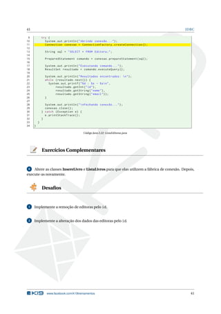 41 JDBC
9 try {
10 System.out.println("Abrindo conexão ...");
11 Connection conexao = ConnectionFactory.createConnection ();
12
13 String sql = "SELECT * FROM Editora;";
14
15 PreparedStatement comando = conexao.prepareStatement(sql);
16
17 System.out.println("Executando comando ...");
18 ResultSet resultado = comando.executeQuery ();
19
20 System.out.println("Resultados encontrados: n");
21 while (resultado.next()) {
22 System.out.printf("%d : %s - %sn",
23 resultado.getInt("id"),
24 resultado.getString("nome"),
25 resultado.getString("email"));
26 }
27
28 System.out.println("nFechando conexão ...");
29 conexao.close();
30 } catch (Exception e) {
31 e.printStackTrace ();
32 }
33 }
34 }
Código Java 2.22: ListaEditoras.java
Exercícios Complementares
6 Altere as classes InsereLivro e ListaLivros para que elas utilizem a fábrica de conexão. Depois,
execute-as novamente.
Desaﬁos
1 Implemente a remoção de editoras pelo id.
2 Implemente a alteração dos dados das editoras pelo id.
www.facebook.com/k19treinamentos 41
 