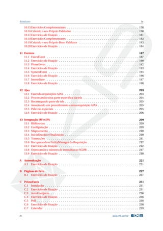 SUMÁRIO iv
10.15Exercícios Complementares . . . . . . . . . . . . . . . . . . . . . . . . . . . . . . . . . . . 178
10.16Criando o seu Próprio Validador . . . . . . . . . . . . . . . . . . . . . . . . . . . . . . . . 178
10.17Exercícios de Fixação . . . . . . . . . . . . . . . . . . . . . . . . . . . . . . . . . . . . . . . 181
10.18Exercícios Complementares . . . . . . . . . . . . . . . . . . . . . . . . . . . . . . . . . . . 183
10.19Criando o seu Próprio Bean Validator . . . . . . . . . . . . . . . . . . . . . . . . . . . . . 183
10.20Exercícios de Fixação . . . . . . . . . . . . . . . . . . . . . . . . . . . . . . . . . . . . . . . 184
11 Eventos 187
11.1 FacesEvent . . . . . . . . . . . . . . . . . . . . . . . . . . . . . . . . . . . . . . . . . . . . . 187
11.2 Exercícios de Fixação . . . . . . . . . . . . . . . . . . . . . . . . . . . . . . . . . . . . . . . 190
11.3 PhaseEvent . . . . . . . . . . . . . . . . . . . . . . . . . . . . . . . . . . . . . . . . . . . . . 192
11.4 Exercícios de Fixação . . . . . . . . . . . . . . . . . . . . . . . . . . . . . . . . . . . . . . . 193
11.5 SystemEvent . . . . . . . . . . . . . . . . . . . . . . . . . . . . . . . . . . . . . . . . . . . . 194
11.6 Exercícios de Fixação . . . . . . . . . . . . . . . . . . . . . . . . . . . . . . . . . . . . . . . 196
11.7 Immediate . . . . . . . . . . . . . . . . . . . . . . . . . . . . . . . . . . . . . . . . . . . . . 197
11.8 Exercícios de Fixação . . . . . . . . . . . . . . . . . . . . . . . . . . . . . . . . . . . . . . . 198
12 Ajax 203
12.1 Fazendo requisições AJAX . . . . . . . . . . . . . . . . . . . . . . . . . . . . . . . . . . . . 203
12.2 Processando uma parte especíﬁca da tela . . . . . . . . . . . . . . . . . . . . . . . . . . . 204
12.3 Recarregando parte da tela . . . . . . . . . . . . . . . . . . . . . . . . . . . . . . . . . . . . 205
12.4 Associando um procedimento a uma requisição AJAX . . . . . . . . . . . . . . . . . . . . 205
12.5 Palavras especiais . . . . . . . . . . . . . . . . . . . . . . . . . . . . . . . . . . . . . . . . . 205
12.6 Exercícios de Fixação . . . . . . . . . . . . . . . . . . . . . . . . . . . . . . . . . . . . . . . 206
13 Integração JSF e JPA 209
13.1 Bibliotecas . . . . . . . . . . . . . . . . . . . . . . . . . . . . . . . . . . . . . . . . . . . . . 209
13.2 Conﬁguração . . . . . . . . . . . . . . . . . . . . . . . . . . . . . . . . . . . . . . . . . . . . 209
13.3 Mapeamento . . . . . . . . . . . . . . . . . . . . . . . . . . . . . . . . . . . . . . . . . . . . 210
13.4 Inicialização e Finalização . . . . . . . . . . . . . . . . . . . . . . . . . . . . . . . . . . . . 210
13.5 Transações . . . . . . . . . . . . . . . . . . . . . . . . . . . . . . . . . . . . . . . . . . . . . 211
13.6 Recuperando o EntityManager da Requisição . . . . . . . . . . . . . . . . . . . . . . . . . 212
13.7 Exercícios de Fixação . . . . . . . . . . . . . . . . . . . . . . . . . . . . . . . . . . . . . . . 212
13.8 Otimizando o número de consultas ao SGDB . . . . . . . . . . . . . . . . . . . . . . . . . 217
13.9 Exercícios de Fixação . . . . . . . . . . . . . . . . . . . . . . . . . . . . . . . . . . . . . . . 218
A Autenticação 221
A.1 Exercícios de Fixação . . . . . . . . . . . . . . . . . . . . . . . . . . . . . . . . . . . . . . . 221
B Páginas de Erro 227
B.1 Exercícios de Fixação . . . . . . . . . . . . . . . . . . . . . . . . . . . . . . . . . . . . . . . 227
C PrimeFaces 231
C.1 Instalação . . . . . . . . . . . . . . . . . . . . . . . . . . . . . . . . . . . . . . . . . . . . . . 231
C.2 Exercícios de Fixação . . . . . . . . . . . . . . . . . . . . . . . . . . . . . . . . . . . . . . . 231
C.3 AutoComplete . . . . . . . . . . . . . . . . . . . . . . . . . . . . . . . . . . . . . . . . . . . 236
C.4 Exercícios de Fixação . . . . . . . . . . . . . . . . . . . . . . . . . . . . . . . . . . . . . . . 236
C.5 Poll . . . . . . . . . . . . . . . . . . . . . . . . . . . . . . . . . . . . . . . . . . . . . . . . . . 238
C.6 Exercícios de Fixação . . . . . . . . . . . . . . . . . . . . . . . . . . . . . . . . . . . . . . . 238
C.7 Calendar . . . . . . . . . . . . . . . . . . . . . . . . . . . . . . . . . . . . . . . . . . . . . . 239
iv www.k19.com.br
 
