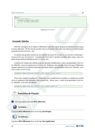 JPA 2 E HIBERNATE 48
1 @Entity
2 public class Livro {
3 @Temporal(TemporalType.DATE)
4 private Calendar publicacao;
5 // ...
6
7 }
Código Java 3.3: Livro.java
Gerando Tabelas
Uma das vantagens de se utilizar o Hibernate é que ele é capaz de gerar as tabelas do banco para
a nossa aplicação. Ele faz isso de acordo com as anotações colocadas nas classes e as informações
presentes no persistence.xml.
As tabelas são geradas através de um método da classe Persistence, o createEntityManager-
Factory(String entityUnit). O parâmetro entityUnit permite escolher, pelo nome, uma uni-
dade de persistência deﬁnida no persistence.xml.
A política de criação das tabelas pode ser alterada modiﬁcando o valor a propriedade hiberna-
te.hbm2ddl.auto no arquivo persistence.xml. Podemos, por exemplo, fazer com que o Hibernate
sempre sobrescreva as tabelas existentes, bastando deﬁnir a propriedade hibernate.hbm2ddl.auto
com o valor create-drop.
1 <property name="hibernate.hbm2ddl.auto" value="create -drop"/>
Uma outra opção é conﬁgurar o Hibernate para simplesmente atualizar as tabelas de acordo
com as mudanças nas anotações sem removê-las. Nesse caso, o valor da propriedade hiberna-
te.hbm2ddl.auto deve ser update.
1 <property name="hibernate.hbm2ddl.auto" value="update"/>
Exercícios de Fixação
1 Crie um projeto chamado JPA2-Hibernate.
No Eclipse...
O projeto JPA2-Hibernate deve ser do tipo Java Project.
No Netbeans...
O projeto JPA2-Hibernate deve ser do tipo Java Application.
48 www.k19.com.br
 
