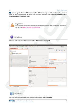 49 JPA 2 E HIBERNATE
2 Crie uma pasta chamada lib no projeto JPA2-Hibernate. Copie os JARs do Hibernate e do driver
JDBC do MySQL para a pasta lib. Esses JARs estão nos diretórios K19-Arquivos/Hibernate e K19-
Arquivos/MySQL-Connector-JDBC.
Importante
Você também pode obter os JARs do Hibernate e do driver JDBC do MySQL através do
site da K19: www.k19.com.br/arquivos.
No Eclipse...
Adicione os JARs da pasta lib do projeto JPA2-Hibernate no build path.
No Netbeans...
Adicione os JARs da pasta lib como bibliotecas do projeto JPA2-Hibernate.
www.facebook.com/k19treinamentos 49
 