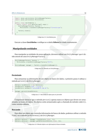 JPA 2 E HIBERNATE 52
2
3 import javax.persistence.EntityManagerFactory;
4 import javax.persistence.Persistence;
5
6 public class GeraTabelas {
7 public static void main(String [] args) {
8 EntityManagerFactory factory =
9 Persistence.createEntityManagerFactory("livraria -pu");
10
11 factory.close();
12 }
13 }
Código Java 3.5: GeraTabelas.java
Execute a classe GeraTabelas e veriﬁque se a tabela Editora foi criada corretamente.
Manipulando entidades
Para manipular as entidades da nossa aplicação, devemos utilizar um EntityManager que é ob-
tido através de uma EntityManagerFactory.
1 EntityManagerFactory factory =
2 Persistence.createEntityManagerFactory("K19");
3
4 EntityManager manager = factory.createEntityManager ();
Código Java 3.6: Obtendo um EntityManager
Persistindo
Para armazenar as informações de um objeto no banco de dados, o primeiro passo é utilizar o
método persist() do EntityManager.
1 Editora novaEditora = new Editora ();
2 novaEditora.setNome("K19 - Livros")
3 novaEditora.setEmail("contato@k19.com.br");
4
5 manager.persist(novaEditora);
Código Java 3.7: Marcando um objeto para ser persistido
É importante destacar que o método persist() apenas marca os objetos que devem ser arma-
zenados no banco de dados. Os objetos serão armazenados após a chamada do método commit(),
como veremos adiante.
Buscando
Para obter um objeto que contenha informações do banco de dados, podemos utilizar o método
find() ou o método getReference() do EntityManager.
1 Editora editora1 = manager.find(Editora.class , 1L);
2 Editora editora2 = manager.getReference(Editora.class , 2L);
Código Java 3.8: Obtendo objetos com informações do banco de dados
52 www.k19.com.br
 