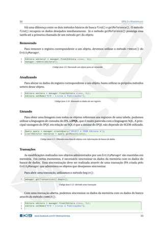 53 JPA 2 E HIBERNATE
Há uma diferença entre os dois métodos básicos de busca find() e getReference(). O método
find() recupera os dados desejados imediatamente. Já o método getReference() posterga essa
tarefa até a primeira chamada de um método get do objeto.
Removendo
Para remover o registro correspondente a um objeto, devemos utilizar o método remove() do
EntityManager.
1 Editora editora1 = manager.find(Editora.class , 1L);
2 manager.remove(editora1);
Código Java 3.9: Marcando um objeto para ser removido
Atualizando
Para alterar os dados do registro correspondente a um objeto, basta utilizar os próprios métodos
setters desse objeto.
1 Editora editora = manager.find(Editora.class , 1L);
2 editora.setNome("K19 - Livros e Publicações");
Código Java 3.10: Alterando os dados de um registro
Listando
Para obter uma listagem com todos os objetos referentes aos registros de uma tabela, podemos
utilizar a linguagem de consulta do JPA, a JPQL, que é muito parecida com a linguagem SQL. A prin-
cipal vantagem do JPQL em relação ao SQL é que a sintaxe do JPQL não depende do SGDB utilizado.
1 Query query = manager.createQuery("SELECT e FROM Editora e");
2 List <Editora > editoras = query.getResultList ();
Código Java 3.11: Obtendo uma lista de objetos com informações do banco de dados
Transações
As modiﬁcações realizadas nos objetos administrados por um EntityManager são mantidas em
memória. Em certos momentos, é necessário sincronizar os dados da memória com os dados do
banco de dados. Essa sincronização deve ser realizada através de uma transação JPA criada pelo
EntityManager que administra os objetos que desejamos sincronizar.
Para abrir uma transação, utilizamos o método begin().
1 manager.getTransaction ().begin();
Código Java 3.12: Abrindo uma transação
Com uma transação aberta, podemos sincronizar os dados da memória com os dados do banco
através do método commit().
1 Editora editora = manager.find(Editora.class , 1L);
2 editora.setNome("K19 - Livros e Publicações");
3
www.facebook.com/k19treinamentos 53
 