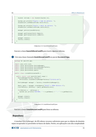 55 JPA 2 E HIBERNATE
17
18 Scanner entrada = new Scanner(System.in);
19
20 System.out.println("Digite o nome da editora: ");
21 novaEditora.setNome(entrada.nextLine ());
22
23 System.out.println("Digite o email da editora: ");
24 novaEditora.setEmail(entrada.nextLine ());
25
26 manager.persist(novaEditora);
27
28 manager.getTransaction ().begin();
29 manager.getTransaction ().commit ();
30
31 manager.close();
32 factory.close();
33 }
34 }
Código Java 3.14: InsereEditoraComJPA.java
Execute a classe InsereEditoraComJPA para inserir algumas editoras.
9 Crie uma classe chamada ListaEditorasComJPA no pacote br.com.k19.jpa.
1 package br.com.k19.jpa;
2
3 import java.util.List;
4 import javax.persistence.EntityManager;
5 import javax.persistence.EntityManagerFactory;
6 import javax.persistence.Persistence;
7 import javax.persistence.Query;
8
9 public class ListaEditorasComJPA {
10
11 public static void main(String [] args) {
12 EntityManagerFactory factory =
13 Persistence.createEntityManagerFactory("livraria -pu");
14
15 EntityManager manager = factory.createEntityManager ();
16
17 Query query = manager.createQuery("SELECT e FROM Editora e");
18 List <Editora > editoras = query.getResultList ();
19
20 for(Editora e : editoras) {
21 System.out.println("EDITORA: " + e.getNome () + " - " + e.getEmail ());
22 }
23
24 manager.close();
25 factory.close();
26 }
27 }
Código Java 3.15: ListaEditorasComJPA.java
Execute a classe ListaEditorasComJPA para listar as editoras.
Repository
A interface EntityManager do JPA oferece recursos suﬁcientes para que os objetos do domínio
sejam recuperados ou persistidos no banco de dados. Porém, em aplicações com alta complexidade
www.facebook.com/k19treinamentos 55
 