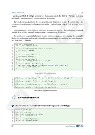 JPA 2 E HIBERNATE 56
e grande quantidade de código, “espalhar” as chamadas aos métodos do EntityManager pode gerar
diﬁculdades na manutenção e no entendimento do sistema.
Para melhorar a organização das nossas aplicações, diminuindo o custo de manutenção e au-
mentando a legibilidade do código, podemos aplicar o padrão Repository do DDD (Domain Driven
Design).
Conceitualmente, um repositório representa o conjunto de todos os objetos de um determinado
tipo. Ele deve oferecer métodos para recuperar e para adicionar elementos.
Os repositórios podem trabalhar com objetos prontos na memória ou reconstruí-los com dados
obtidos de um banco de dados. O acesso ao banco de dados pode ser realizado através de ferramen-
tas ORM como o Hibernate.
1 class EditoraRepository {
2 private EntityManager manager;
3
4 public EditoraRepository(EntityManager manager) {
5 this.manager = manager;
6 }
7
8 public void adiciona(Editora e) {
9 this.manager.persist(e);
10 }
11 public Editora busca(Long id) {
12 return this.manager.find(Editora.class , id);
13 }
14 public List <Editora > buscaTodas () {
15 Query query = this.manager.createQuery("SELECT e FROM Editora e");
16 return query.getResultList ();
17 }
18 }
Código Java 3.16: EditoraRepository.java
1 EntityManagerFactory factory = Persistence.createEntityManagerFactory("K19");
2
3 EntityManager manager = factory.createEntityManager ();
4
5 EditoraRepository editoraRepository = new EditoraRepository(manager);
6
7 List <Editora > editoras = editoraRepository.buscaTodas ();
Código Java 3.17: Utilizando um repositório
Exercícios de Fixação
10 Adicione uma classe chamada EditoraRepository no pacote br.com.k19.jpa.
1 package br.com.k19.jpa;
2
3 import java.util.List;
4 import javax.persistence.EntityManager;
5 import javax.persistence.Query;
6
7 public class EditoraRepository {
8 private EntityManager manager;
9
56 www.k19.com.br
 