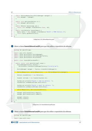 57 JPA 2 E HIBERNATE
10 public EditoraRepository(EntityManager manager) {
11 this.manager = manager;
12 }
13
14 public void adiciona(Editora e) {
15 this.manager.persist(e);
16 }
17 public Editora busca(Long id) {
18 return this.manager.find(Editora.class , id);
19 }
20 public List <Editora > buscaTodas () {
21 Query query = this.manager.createQuery("SELECT e FROM Editora e");
22 return query.getResultList ();
23 }
24 }
Código Java 3.18: EditoraRepository.java
11 Altere a classe InsereEditoraComJPA para que ela utilize o repositório de editoras.
1 package br.com.k19.jpa;
2
3 import java.util.Scanner;
4 import javax.persistence.EntityManager;
5 import javax.persistence.EntityManagerFactory;
6 import javax.persistence.Persistence;
7
8 public class InsereEditoraComJPA {
9
10 public static void main(String [] args) {
11 EntityManagerFactory factory =
12 Persistence.createEntityManagerFactory("livraria -pu");
13
14 EntityManager manager = factory.createEntityManager ();
15
16 EditoraRepository editoraRepository = new EditoraRepository(manager);
17
18 Editora novaEditora = new Editora ();
19
20 Scanner entrada = new Scanner(System.in);
21
22 System.out.println("Digite o nome da editora: ");
23 novaEditora.setNome(entrada.nextLine ());
24
25 System.out.println("Digite o email da editora: ");
26 novaEditora.setEmail(entrada.nextLine ());
27
28 editoraRepository.adiciona(novaEditora);
29
30 manager.getTransaction ().begin();
31 manager.getTransaction ().commit ();
32
33 manager.close();
34 factory.close();
35 }
36 }
Código Java 3.19: InsereEditoraComJPA.java
12 Altere a classe ListaEditorasComJPA para que ela utilize o repositório de editoras.
1 package br.com.k19.jpa;
2
3 import java.util.List;
www.facebook.com/k19treinamentos 57
 