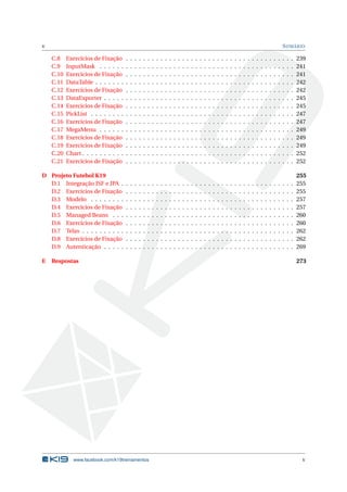 v SUMÁRIO
C.8 Exercícios de Fixação . . . . . . . . . . . . . . . . . . . . . . . . . . . . . . . . . . . . . . . 239
C.9 InputMask . . . . . . . . . . . . . . . . . . . . . . . . . . . . . . . . . . . . . . . . . . . . . 241
C.10 Exercícios de Fixação . . . . . . . . . . . . . . . . . . . . . . . . . . . . . . . . . . . . . . . 241
C.11 DataTable . . . . . . . . . . . . . . . . . . . . . . . . . . . . . . . . . . . . . . . . . . . . . . 242
C.12 Exercícios de Fixação . . . . . . . . . . . . . . . . . . . . . . . . . . . . . . . . . . . . . . . 242
C.13 DataExporter . . . . . . . . . . . . . . . . . . . . . . . . . . . . . . . . . . . . . . . . . . . . 245
C.14 Exercícios de Fixação . . . . . . . . . . . . . . . . . . . . . . . . . . . . . . . . . . . . . . . 245
C.15 PickList . . . . . . . . . . . . . . . . . . . . . . . . . . . . . . . . . . . . . . . . . . . . . . . 247
C.16 Exercícios de Fixação . . . . . . . . . . . . . . . . . . . . . . . . . . . . . . . . . . . . . . . 247
C.17 MegaMenu . . . . . . . . . . . . . . . . . . . . . . . . . . . . . . . . . . . . . . . . . . . . . 249
C.18 Exercícios de Fixação . . . . . . . . . . . . . . . . . . . . . . . . . . . . . . . . . . . . . . . 249
C.19 Exercícios de Fixação . . . . . . . . . . . . . . . . . . . . . . . . . . . . . . . . . . . . . . . 249
C.20 Chart . . . . . . . . . . . . . . . . . . . . . . . . . . . . . . . . . . . . . . . . . . . . . . . . . 252
C.21 Exercícios de Fixação . . . . . . . . . . . . . . . . . . . . . . . . . . . . . . . . . . . . . . . 252
D Projeto Futebol K19 255
D.1 Integração JSF e JPA . . . . . . . . . . . . . . . . . . . . . . . . . . . . . . . . . . . . . . . . 255
D.2 Exercícios de Fixação . . . . . . . . . . . . . . . . . . . . . . . . . . . . . . . . . . . . . . . 255
D.3 Modelo . . . . . . . . . . . . . . . . . . . . . . . . . . . . . . . . . . . . . . . . . . . . . . . 257
D.4 Exercícios de Fixação . . . . . . . . . . . . . . . . . . . . . . . . . . . . . . . . . . . . . . . 257
D.5 Managed Beans . . . . . . . . . . . . . . . . . . . . . . . . . . . . . . . . . . . . . . . . . . 260
D.6 Exercícios de Fixação . . . . . . . . . . . . . . . . . . . . . . . . . . . . . . . . . . . . . . . 260
D.7 Telas . . . . . . . . . . . . . . . . . . . . . . . . . . . . . . . . . . . . . . . . . . . . . . . . . 262
D.8 Exercícios de Fixação . . . . . . . . . . . . . . . . . . . . . . . . . . . . . . . . . . . . . . . 262
D.9 Autenticação . . . . . . . . . . . . . . . . . . . . . . . . . . . . . . . . . . . . . . . . . . . . 269
E Respostas 273
www.facebook.com/k19treinamentos v
 