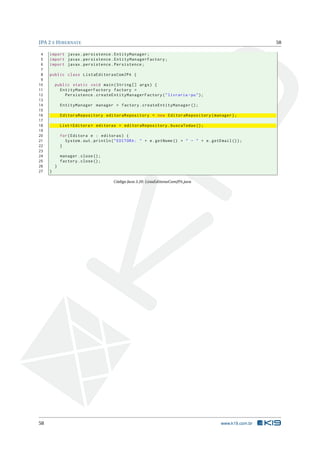 JPA 2 E HIBERNATE 58
4 import javax.persistence.EntityManager;
5 import javax.persistence.EntityManagerFactory;
6 import javax.persistence.Persistence;
7
8 public class ListaEditorasComJPA {
9
10 public static void main(String [] args) {
11 EntityManagerFactory factory =
12 Persistence.createEntityManagerFactory("livraria -pu");
13
14 EntityManager manager = factory.createEntityManager ();
15
16 EditoraRepository editoraRepository = new EditoraRepository(manager);
17
18 List <Editora > editoras = editoraRepository.buscaTodas ();
19
20 for(Editora e : editoras) {
21 System.out.println("EDITORA: " + e.getNome () + " - " + e.getEmail ());
22 }
23
24 manager.close();
25 factory.close();
26 }
27 }
Código Java 3.20: ListaEditorasComJPA.java
58 www.k19.com.br
 