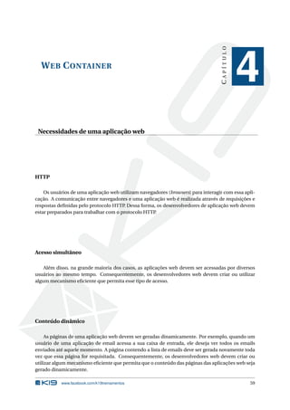WEB CONTAINER
CAPÍTULO
4
Necessidades de uma aplicação web
HTTP
Os usuários de uma aplicação web utilizam navegadores (browsers) para interagir com essa apli-
cação. A comunicação entre navegadores e uma aplicação web é realizada através de requisições e
respostas deﬁnidas pelo protocolo HTTP. Dessa forma, os desenvolvedores de aplicação web devem
estar preparados para trabalhar com o protocolo HTTP.
Acesso simultâneo
Além disso, na grande maioria dos casos, as aplicações web devem ser acessadas por diversos
usuários ao mesmo tempo. Consequentemente, os desenvolvedores web devem criar ou utilizar
algum mecanismo eﬁciente que permita esse tipo de acesso.
Conteúdo dinâmico
As páginas de uma aplicação web devem ser geradas dinamicamente. Por exemplo, quando um
usuário de uma aplicação de email acessa a sua caixa de entrada, ele deseja ver todos os emails
enviados até aquele momento. A página contendo a lista de emails deve ser gerada novamente toda
vez que essa página for requisitada. Consequentemente, os desenvolvedores web devem criar ou
utilizar algum mecanismo eﬁciente que permita que o conteúdo das páginas das aplicações web seja
gerado dinamicamente.
www.facebook.com/k19treinamentos 59
 