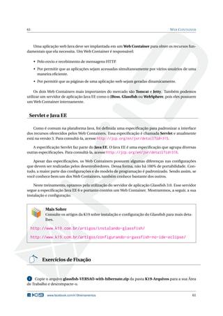61 WEB CONTAINER
Uma aplicação web Java deve ser implantada em um Web Container para obter os recursos fun-
damentais que ela necessita. Um Web Container é responsável:
• Pelo envio e recebimento de mensagens HTTP.
• Por permitir que as aplicações sejam acessadas simultaneamente por vários usuários de uma
maneira eﬁciente.
• Por permitir que as páginas de uma aplicação web sejam geradas dinamicamente.
Os dois Web Containers mais importantes do mercado são Tomcat e Jetty. Também podemos
utilizar um servidor de aplicação Java EE como o JBoss, Glassﬁsh ou WebSphere, pois eles possuem
um Web Container internamente.
Servlet e Java EE
Como é comum na plataforma Java, foi deﬁnida uma especiﬁcação para padronizar a interface
dos recursos oferecidos pelos Web Containers. Essa especiﬁcação é chamada Servlet e atualmente
está na versão 3. Para consultá-la, acesse http://jcp.org/en/jsr/detail?id=315.
A especiﬁcação Servlet faz parte do Java EE. O Java EE é uma especiﬁcação que agrupa diversas
outras especiﬁcações. Para consultá-la, acesse http://jcp.org/en/jsr/detail?id=316.
Apesar das especiﬁcações, os Web Containers possuem algumas diferenças nas conﬁgurações
que devem ser realizadas pelos desenvolvedores. Dessa forma, não há 100% de portabilidade. Con-
tudo, a maior parte das conﬁgurações e do modelo de programação é padronizado. Sendo assim, se
você conhece bem um dos Web Containers, também conhece bastante dos outros.
Neste treinamento, optamos pela utilização do servidor de aplicação Glassﬁsh 3.0. Esse servidor
segue a especiﬁcação Java EE 6 e portanto contém um Web Container. Mostraremos, a seguir, a sua
instalação e conﬁguração.
Mais Sobre
Consulte os artigos da K19 sobre instalação e conﬁguração do Glassﬁsh para mais deta-
lhes.
http://www.k19.com.br/artigos/instalando-glassfish/
http://www.k19.com.br/artigos/configurando-o-gassfish-no-ide-eclipse/
Exercícios de Fixação
1 Copie o arquivo glassﬁsh-VERSAO-with-hibernate.zip da pasta K19-Arquivos para a sua Área
de Trabalho e descompacte-o.
www.facebook.com/k19treinamentos 61
 