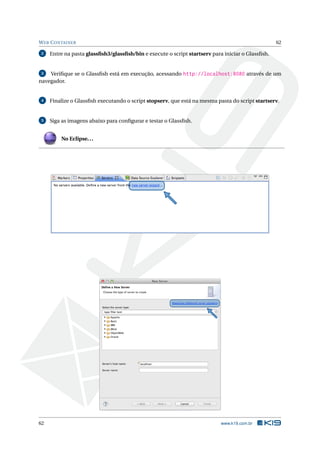WEB CONTAINER 62
2 Entre na pasta glassﬁsh3/glassﬁsh/bin e execute o script startserv para iniciar o Glassﬁsh.
3 Veriﬁque se o Glassﬁsh está em execução, acessando http://localhost:8080 através de um
navegador.
4 Finalize o Glassﬁsh executando o script stopserv, que está na mesma pasta do script startserv.
5 Siga as imagens abaixo para conﬁgurar e testar o Glassﬁsh.
No Eclipse...
62 www.k19.com.br
 