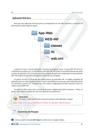 69 WEB CONTAINER
Aplicação Web Java
Para que uma aplicação web Java possa ser implantada em um Web Container, a estrutura de
pastas precisa seguir algumas regras.
A pasta K19-App é a raiz da aplicação. Ela pode ter qualquer nome. A pasta WEB-INF deve ser
criada dentro da pasta raiz. O conteúdo da pasta WEB-INF não pode ser acessado diretamente pelos
usuários da aplicação. Por outro lado, os arquivos dentro da pasta raiz da aplicação mas fora da pasta
WEB-INF podem ser acessados diretamente através de um navegador.
As pastas classes e lib devem ser criadas dentro da pasta WEB-INF. O código compilado da
aplicação deve ser salvo na pasta classes. Os jar’s das bibliotecas extras que serão utilizadas devem
ser colocados na pasta lib. O arquivo web.xml contém conﬁgurações do Web Container e deve ser
criado na pasta WEB-INF.
Em geral, as IDEs criam toda a estrutura de pastas exigidas pelos Web Containers. Então, na
prática, não temos o trabalho de criar esses diretórios manualmente.
Mais Sobre
Consulte o artigo da K19 sobre criação de projetos web utilizando o Eclipse.
http://www.k19.com.br/artigos/criando-um-dynamic-web-project/
Exercícios de Fixação
6 Crie um projeto chamado K19-App de acordo com as imagens abaixo.
www.facebook.com/k19treinamentos 69
 