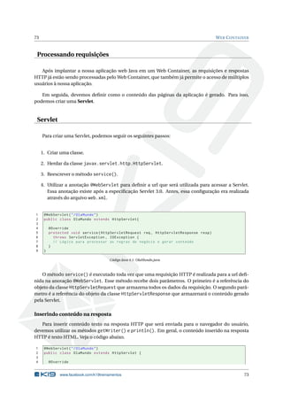 73 WEB CONTAINER
Processando requisições
Após implantar a nossa aplicação web Java em um Web Container, as requisições e respostas
HTTP já estão sendo processadas pelo Web Container, que também já permite o acesso de múltiplos
usuários à nossa aplicação.
Em seguida, devemos deﬁnir como o conteúdo das páginas da aplicação é gerado. Para isso,
podemos criar uma Servlet.
Servlet
Para criar uma Servlet, podemos seguir os seguintes passos:
1. Criar uma classe.
2. Herdar da classe javax.servlet.http.HttpServlet.
3. Reescrever o método service().
4. Utilizar a anotação @WebServlet para deﬁnir a url que será utilizada para acessar a Servlet.
Essa anotação existe após a especiﬁcação Servlet 3.0. Antes, essa conﬁguração era realizada
através do arquivo web.xml.
1 @WebServlet("/OlaMundo")
2 public class OlaMundo extends HttpServlet{
3
4 @Override
5 protected void service(HttpServletRequest req , HttpServletResponse resp)
6 throws ServletException , IOException {
7 // Lógica para processar as regras de negócio e gerar conteúdo
8 }
9 }
Código Java 4.1: OlaMundo.java
O método service() é executado toda vez que uma requisição HTTP é realizada para a url deﬁ-
nida na anotação @WebServlet. Esse método recebe dois parâmetros. O primeiro é a referência do
objeto da classe HttpServletRequest que armazena todos os dados da requisição. O segundo parâ-
metro é a referência do objeto da classe HttpServletResponse que armazenará o conteúdo gerado
pela Servlet.
Inserindo conteúdo na resposta
Para inserir conteúdo texto na resposta HTTP que será enviada para o navegador do usuário,
devemos utilizar os métodos getWriter() e println(). Em geral, o conteúdo inserido na resposta
HTTP é texto HTML. Veja o código abaixo.
1 @WebServlet("/OlaMundo")
2 public class OlaMundo extends HttpServlet {
3
4 @Override
www.facebook.com/k19treinamentos 73
 